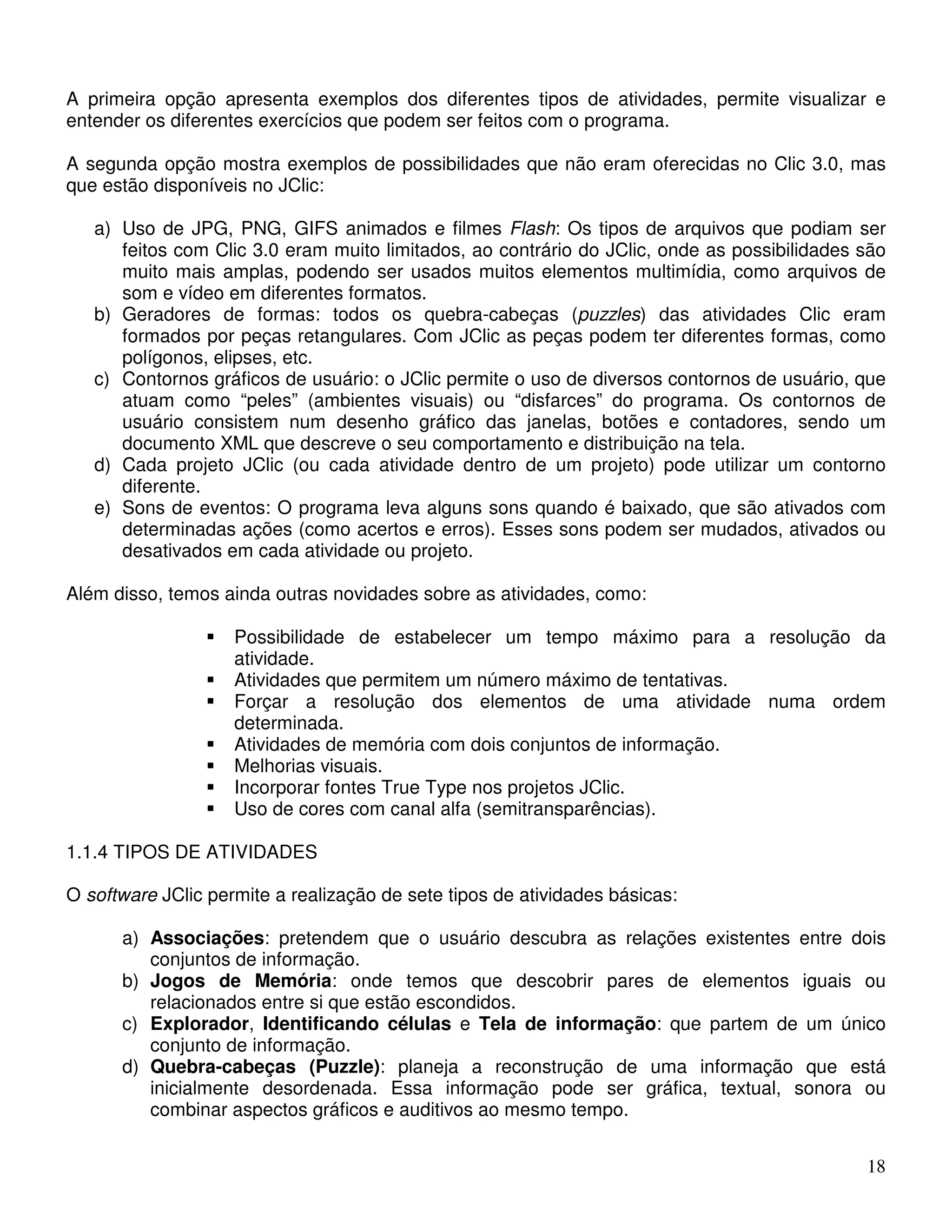 A primeira opção apresenta exemplos dos diferentes tipos de atividades, permite visualizar e 
entender os diferentes exercícios que podem ser feitos com o programa. 
A segunda opção mostra exemplos de possibilidades que não eram oferecidas no Clic 3.0, mas 
que estão disponíveis no JClic: 
a) Uso de JPG, PNG, GIFS animados e filmes Flash: Os tipos de arquivos que podiam ser 
feitos com Clic 3.0 eram muito limitados, ao contrário do JClic, onde as possibilidades são 
muito mais amplas, podendo ser usados muitos elementos multimídia, como arquivos de 
som e vídeo em diferentes formatos. 
b) Geradores de formas: todos os quebra-cabeças (puzzles) das atividades Clic eram 
formados por peças retangulares. Com JClic as peças podem ter diferentes formas, como 
polígonos, elipses, etc. 
c) Contornos gráficos de usuário: o JClic permite o uso de diversos contornos de usuário, que 
atuam como “peles” (ambientes visuais) ou “disfarces” do programa. Os contornos de 
usuário consistem num desenho gráfico das janelas, botões e contadores, sendo um 
documento XML que descreve o seu comportamento e distribuição na tela. 
d) Cada projeto JClic (ou cada atividade dentro de um projeto) pode utilizar um contorno 
18 
diferente. 
e) Sons de eventos: O programa leva alguns sons quando é baixado, que são ativados com 
determinadas ações (como acertos e erros). Esses sons podem ser mudados, ativados ou 
desativados em cada atividade ou projeto. 
Além disso, temos ainda outras novidades sobre as atividades, como: 
 Possibilidade de estabelecer um tempo máximo para a resolução da 
atividade. 
 Atividades que permitem um número máximo de tentativas. 
 Forçar a resolução dos elementos de uma atividade numa ordem 
determinada. 
 Atividades de memória com dois conjuntos de informação. 
 Melhorias visuais. 
 Incorporar fontes True Type nos projetos JClic. 
 Uso de cores com canal alfa (semitransparências). 
1.1.4 TIPOS DE ATIVIDADES 
O software JClic permite a realização de sete tipos de atividades básicas: 
a) Associações: pretendem que o usuário descubra as relações existentes entre dois 
conjuntos de informação. 
b) Jogos de Memória: onde temos que descobrir pares de elementos iguais ou 
relacionados entre si que estão escondidos. 
c) Explorador, Identificando células e Tela de informação: que partem de um único 
conjunto de informação. 
d) Quebra-cabeças (Puzzle): planeja a reconstrução de uma informação que está 
inicialmente desordenada. Essa informação pode ser gráfica, textual, sonora ou 
combinar aspectos gráficos e auditivos ao mesmo tempo. 
 