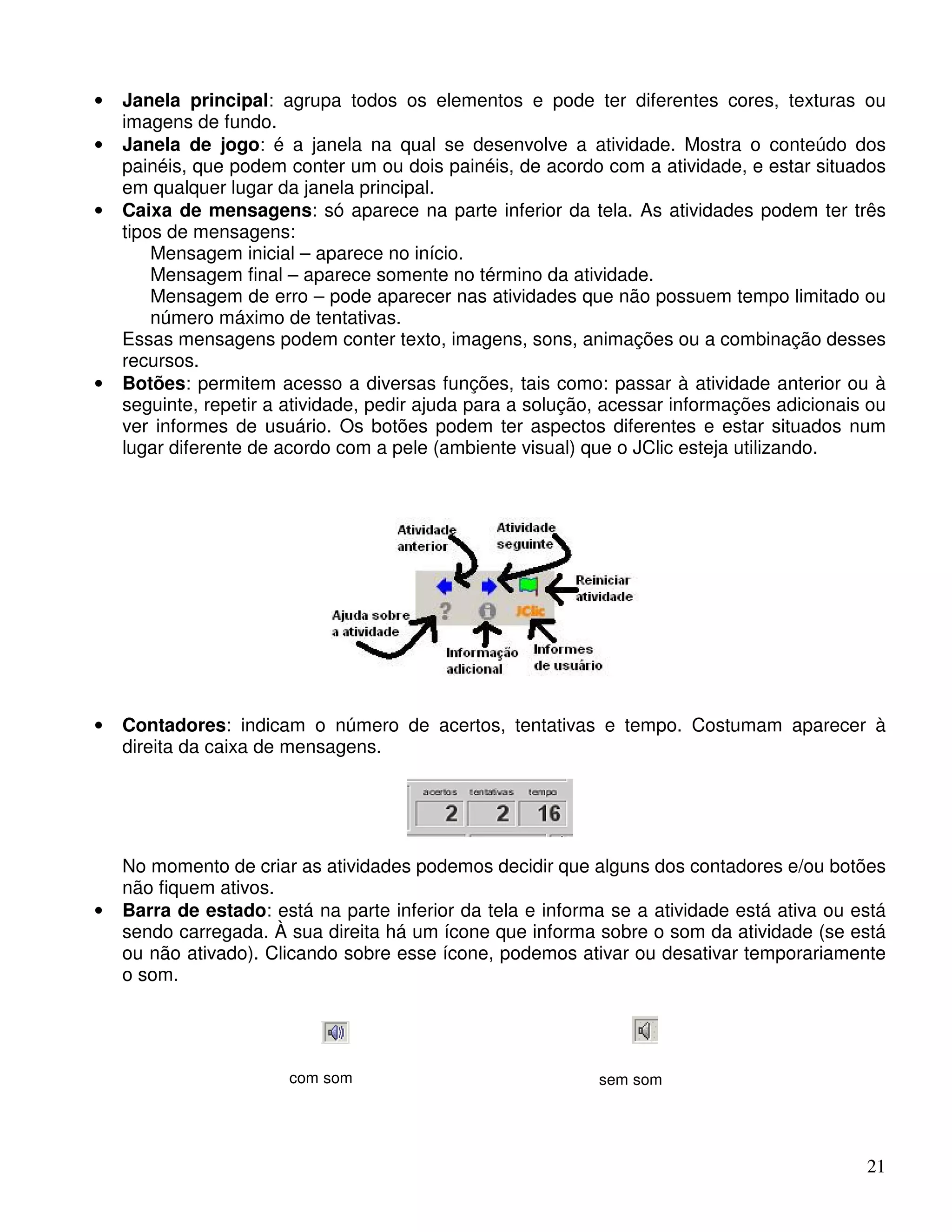 • Janela principal: agrupa todos os elementos e pode ter diferentes cores, texturas ou 
21 
imagens de fundo. 
• Janela de jogo: é a janela na qual se desenvolve a atividade. Mostra o conteúdo dos 
painéis, que podem conter um ou dois painéis, de acordo com a atividade, e estar situados 
em qualquer lugar da janela principal. 
• Caixa de mensagens: só aparece na parte inferior da tela. As atividades podem ter três 
tipos de mensagens: 
Mensagem inicial – aparece no início. 
Mensagem final – aparece somente no término da atividade. 
Mensagem de erro – pode aparecer nas atividades que não possuem tempo limitado ou 
número máximo de tentativas. 
Essas mensagens podem conter texto, imagens, sons, animações ou a combinação desses 
recursos. 
• Botões: permitem acesso a diversas funções, tais como: passar à atividade anterior ou à 
seguinte, repetir a atividade, pedir ajuda para a solução, acessar informações adicionais ou 
ver informes de usuário. Os botões podem ter aspectos diferentes e estar situados num 
lugar diferente de acordo com a pele (ambiente visual) que o JClic esteja utilizando. 
• Contadores: indicam o número de acertos, tentativas e tempo. Costumam aparecer à 
direita da caixa de mensagens. 
No momento de criar as atividades podemos decidir que alguns dos contadores e/ou botões 
não fiquem ativos. 
• Barra de estado: está na parte inferior da tela e informa se a atividade está ativa ou está 
sendo carregada. À sua direita há um ícone que informa sobre o som da atividade (se está 
ou não ativado). Clicando sobre esse ícone, podemos ativar ou desativar temporariamente 
o som. 
com som 
sem som 
 