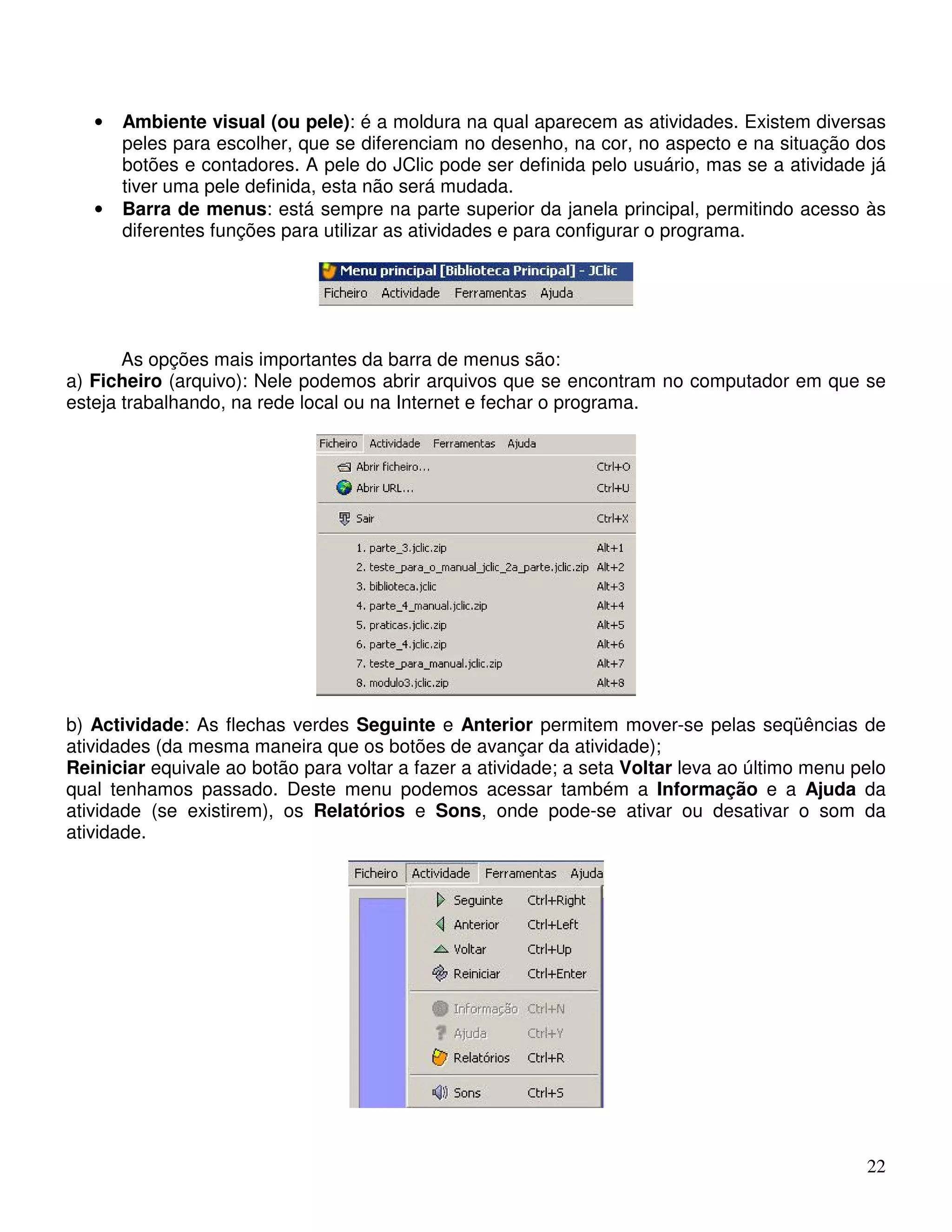 • Ambiente visual (ou pele): é a moldura na qual aparecem as atividades. Existem diversas 
peles para escolher, que se diferenciam no desenho, na cor, no aspecto e na situação dos 
botões e contadores. A pele do JClic pode ser definida pelo usuário, mas se a atividade já 
tiver uma pele definida, esta não será mudada. 
• Barra de menus: está sempre na parte superior da janela principal, permitindo acesso às 
22 
diferentes funções para utilizar as atividades e para configurar o programa. 
As opções mais importantes da barra de menus são: 
a) Ficheiro (arquivo): Nele podemos abrir arquivos que se encontram no computador em que se 
esteja trabalhando, na rede local ou na Internet e fechar o programa. 
b) Actividade: As flechas verdes Seguinte e Anterior permitem mover-se pelas seqüências de 
atividades (da mesma maneira que os botões de avançar da atividade); 
Reiniciar equivale ao botão para voltar a fazer a atividade; a seta Voltar leva ao último menu pelo 
qual tenhamos passado. Deste menu podemos acessar também a Informação e a Ajuda da 
atividade (se existirem), os Relatórios e Sons, onde pode-se ativar ou desativar o som da 
atividade. 
 