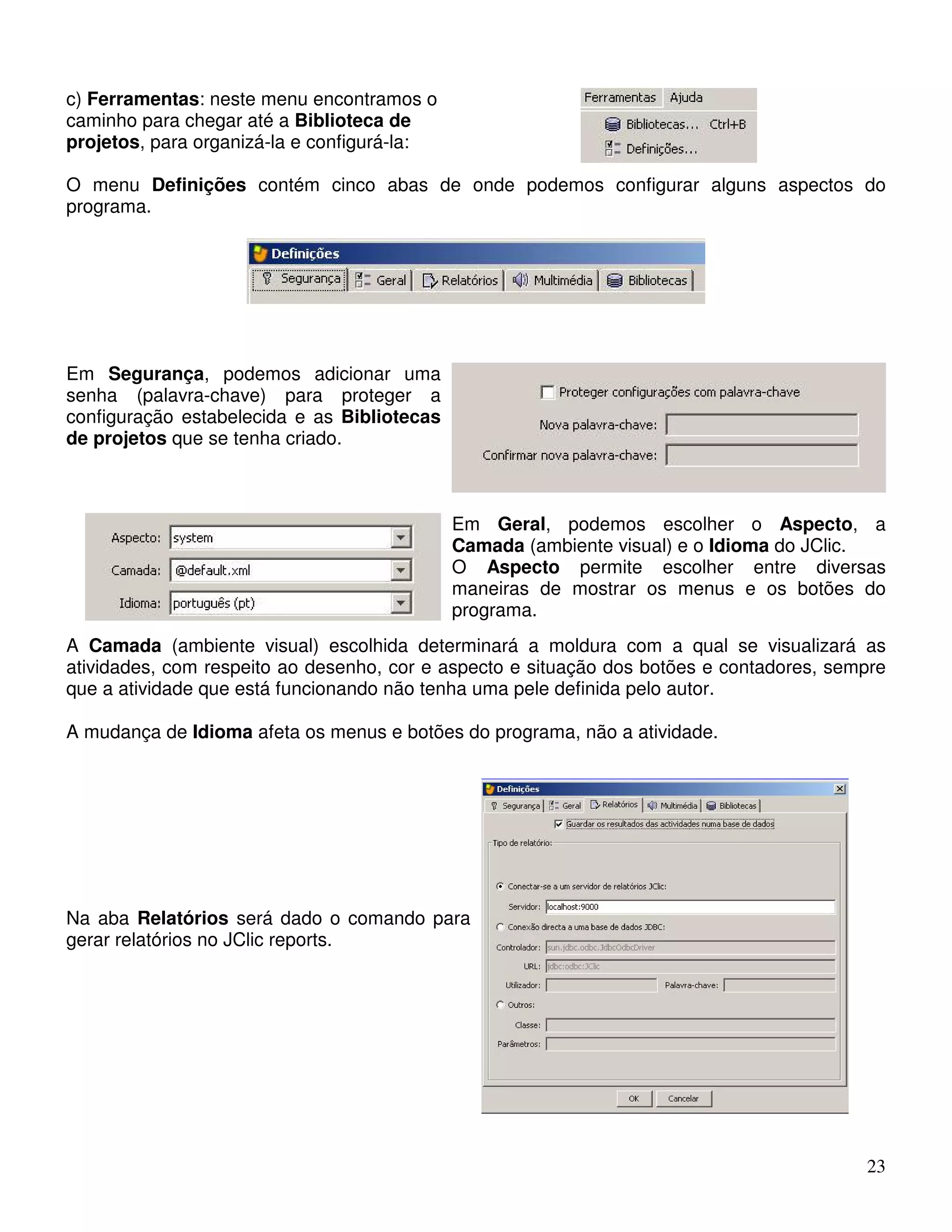 c) Ferramentas: neste menu encontramos o 
caminho para chegar até a Biblioteca de 
projetos, para organizá-la e configurá-la: 
O menu Definições contém cinco abas de onde podemos configurar alguns aspectos do 
programa. 
23 
Em Segurança, podemos adicionar uma 
senha (palavra-chave) para proteger a 
configuração estabelecida e as Bibliotecas 
de projetos que se tenha criado. 
Em Geral, podemos escolher o Aspecto, a 
Camada (ambiente visual) e o Idioma do JClic. 
O Aspecto permite escolher entre diversas 
maneiras de mostrar os menus e os botões do 
programa. 
A Camada (ambiente visual) escolhida determinará a moldura com a qual se visualizará as 
atividades, com respeito ao desenho, cor e aspecto e situação dos botões e contadores, sempre 
que a atividade que está funcionando não tenha uma pele definida pelo autor. 
A mudança de Idioma afeta os menus e botões do programa, não a atividade. 
Na aba Relatórios será dado o comando para 
gerar relatórios no JClic reports. 
 
