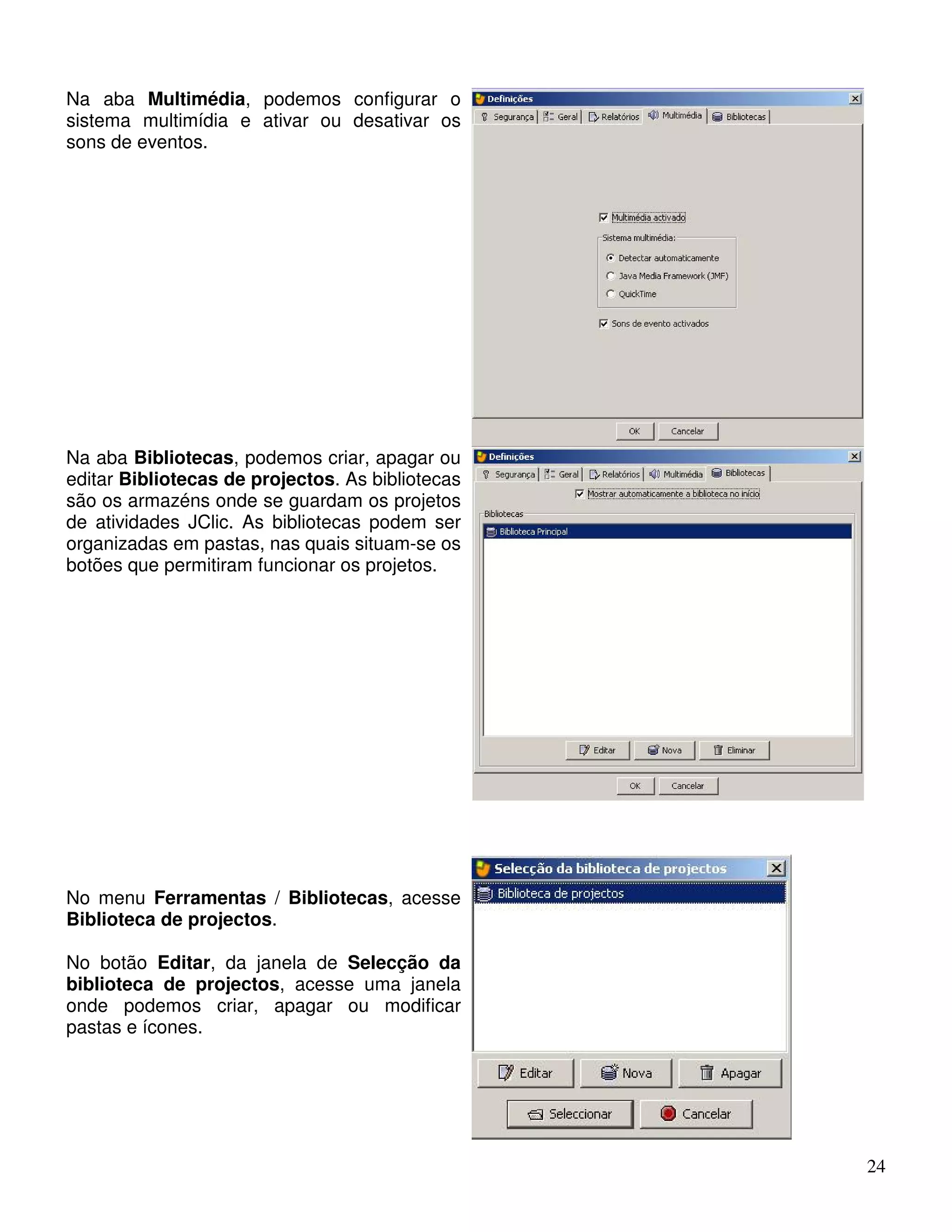 24 
Na aba Multimédia, podemos configurar o 
sistema multimídia e ativar ou desativar os 
sons de eventos. 
Na aba Bibliotecas, podemos criar, apagar ou 
editar Bibliotecas de projectos. As bibliotecas 
são os armazéns onde se guardam os projetos 
de atividades JClic. As bibliotecas podem ser 
organizadas em pastas, nas quais situam-se os 
botões que permitiram funcionar os projetos. 
No menu Ferramentas / Bibliotecas, acesse 
Biblioteca de projectos. 
No botão Editar, da janela de Selecção da 
biblioteca de projectos, acesse uma janela 
onde podemos criar, apagar ou modificar 
pastas e ícones. 
 