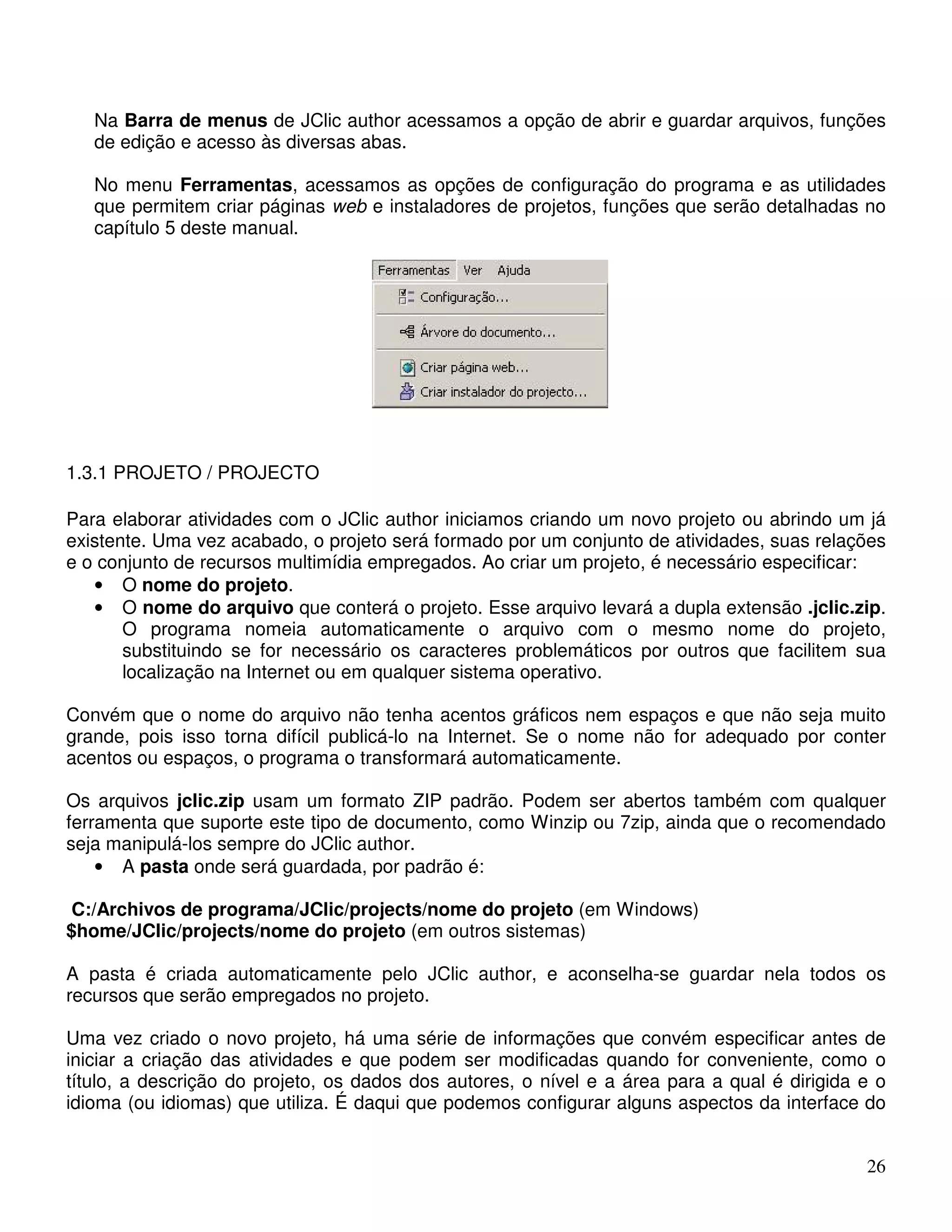 Na Barra de menus de JClic author acessamos a opção de abrir e guardar arquivos, funções 
de edição e acesso às diversas abas. 
No menu Ferramentas, acessamos as opções de configuração do programa e as utilidades 
que permitem criar páginas web e instaladores de projetos, funções que serão detalhadas no 
capítulo 5 deste manual. 
26 
1.3.1 PROJETO / PROJECTO 
Para elaborar atividades com o JClic author iniciamos criando um novo projeto ou abrindo um já 
existente. Uma vez acabado, o projeto será formado por um conjunto de atividades, suas relações 
e o conjunto de recursos multimídia empregados. Ao criar um projeto, é necessário especificar: 
• O nome do projeto. 
• O nome do arquivo que conterá o projeto. Esse arquivo levará a dupla extensão .jclic.zip. 
O programa nomeia automaticamente o arquivo com o mesmo nome do projeto, 
substituindo se for necessário os caracteres problemáticos por outros que facilitem sua 
localização na Internet ou em qualquer sistema operativo. 
Convém que o nome do arquivo não tenha acentos gráficos nem espaços e que não seja muito 
grande, pois isso torna difícil publicá-lo na Internet. Se o nome não for adequado por conter 
acentos ou espaços, o programa o transformará automaticamente. 
Os arquivos jclic.zip usam um formato ZIP padrão. Podem ser abertos também com qualquer 
ferramenta que suporte este tipo de documento, como Winzip ou 7zip, ainda que o recomendado 
seja manipulá-los sempre do JClic author. 
• A pasta onde será guardada, por padrão é: 
C:/Archivos de programa/JClic/projects/nome do projeto (em Windows) 
$home/JClic/projects/nome do projeto (em outros sistemas) 
A pasta é criada automaticamente pelo JClic author, e aconselha-se guardar nela todos os 
recursos que serão empregados no projeto. 
Uma vez criado o novo projeto, há uma série de informações que convém especificar antes de 
iniciar a criação das atividades e que podem ser modificadas quando for conveniente, como o 
título, a descrição do projeto, os dados dos autores, o nível e a área para a qual é dirigida e o 
idioma (ou idiomas) que utiliza. É daqui que podemos configurar alguns aspectos da interface do 
 