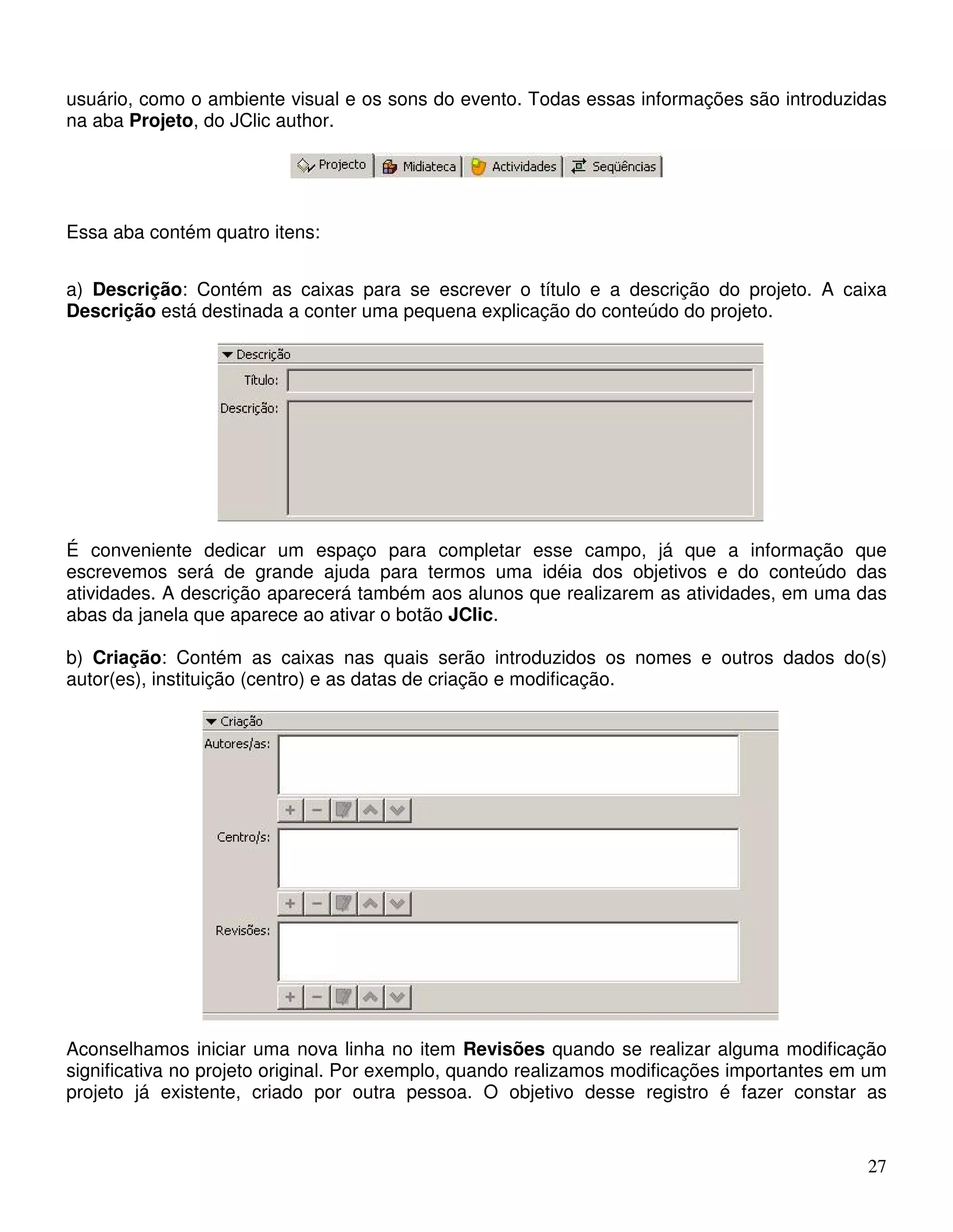 usuário, como o ambiente visual e os sons do evento. Todas essas informações são introduzidas 
na aba Projeto, do JClic author. 
27 
Essa aba contém quatro itens: 
a) Descrição: Contém as caixas para se escrever o título e a descrição do projeto. A caixa 
Descrição está destinada a conter uma pequena explicação do conteúdo do projeto. 
É conveniente dedicar um espaço para completar esse campo, já que a informação que 
escrevemos será de grande ajuda para termos uma idéia dos objetivos e do conteúdo das 
atividades. A descrição aparecerá também aos alunos que realizarem as atividades, em uma das 
abas da janela que aparece ao ativar o botão JClic. 
b) Criação: Contém as caixas nas quais serão introduzidos os nomes e outros dados do(s) 
autor(es), instituição (centro) e as datas de criação e modificação. 
Aconselhamos iniciar uma nova linha no item Revisões quando se realizar alguma modificação 
significativa no projeto original. Por exemplo, quando realizamos modificações importantes em um 
projeto já existente, criado por outra pessoa. O objetivo desse registro é fazer constar as 
 