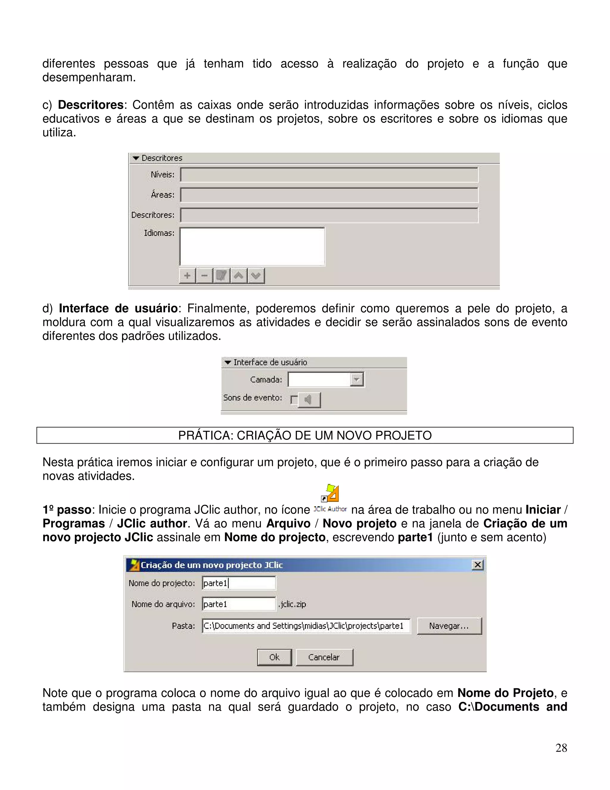 diferentes pessoas que já tenham tido acesso à realização do projeto e a função que 
desempenharam. 
c) Descritores: Contêm as caixas onde serão introduzidas informações sobre os níveis, ciclos 
educativos e áreas a que se destinam os projetos, sobre os escritores e sobre os idiomas que 
utiliza. 
d) Interface de usuário: Finalmente, poderemos definir como queremos a pele do projeto, a 
moldura com a qual visualizaremos as atividades e decidir se serão assinalados sons de evento 
diferentes dos padrões utilizados. 
28 
PRÁTICA: CRIAÇÃO DE UM NOVO PROJETO 
Nesta prática iremos iniciar e configurar um projeto, que é o primeiro passo para a criação de 
novas atividades. 
1º passo: Inicie o programa JClic author, no ícone na área de trabalho ou no menu Iniciar / 
Programas / JClic author. Vá ao menu Arquivo / Novo projeto e na janela de Criação de um 
novo projecto JClic assinale em Nome do projecto, escrevendo parte1 (junto e sem acento) 
Note que o programa coloca o nome do arquivo igual ao que é colocado em Nome do Projeto, e 
também designa uma pasta na qual será guardado o projeto, no caso C:Documents and 
 
