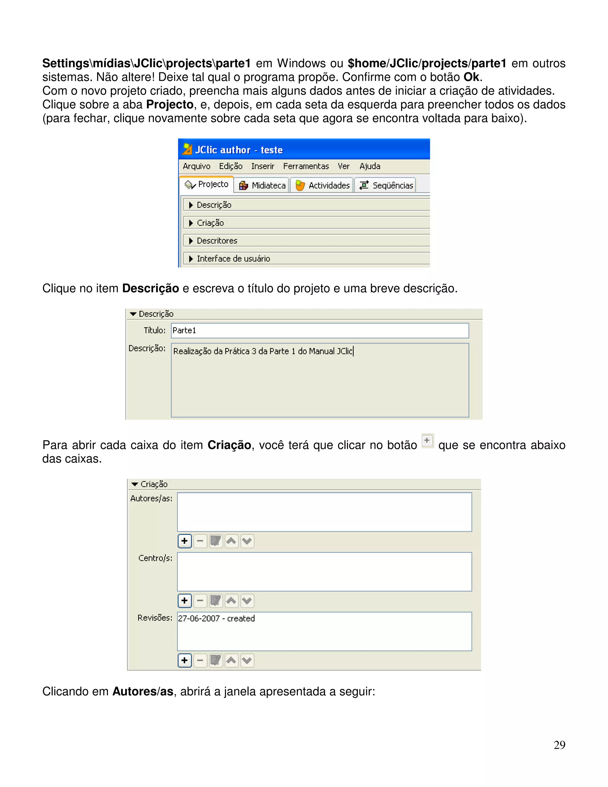 SettingsmídiasJClicprojectsparte1 em Windows ou $home/JClic/projects/parte1 em outros 
sistemas. Não altere! Deixe tal qual o programa propõe. Confirme com o botão Ok. 
Com o novo projeto criado, preencha mais alguns dados antes de iniciar a criação de atividades. 
Clique sobre a aba Projecto, e, depois, em cada seta da esquerda para preencher todos os dados 
(para fechar, clique novamente sobre cada seta que agora se encontra voltada para baixo). 
29 
Clique no item Descrição e escreva o título do projeto e uma breve descrição. 
Para abrir cada caixa do item Criação, você terá que clicar no botão que se encontra abaixo 
das caixas. 
Clicando em Autores/as, abrirá a janela apresentada a seguir: 
 