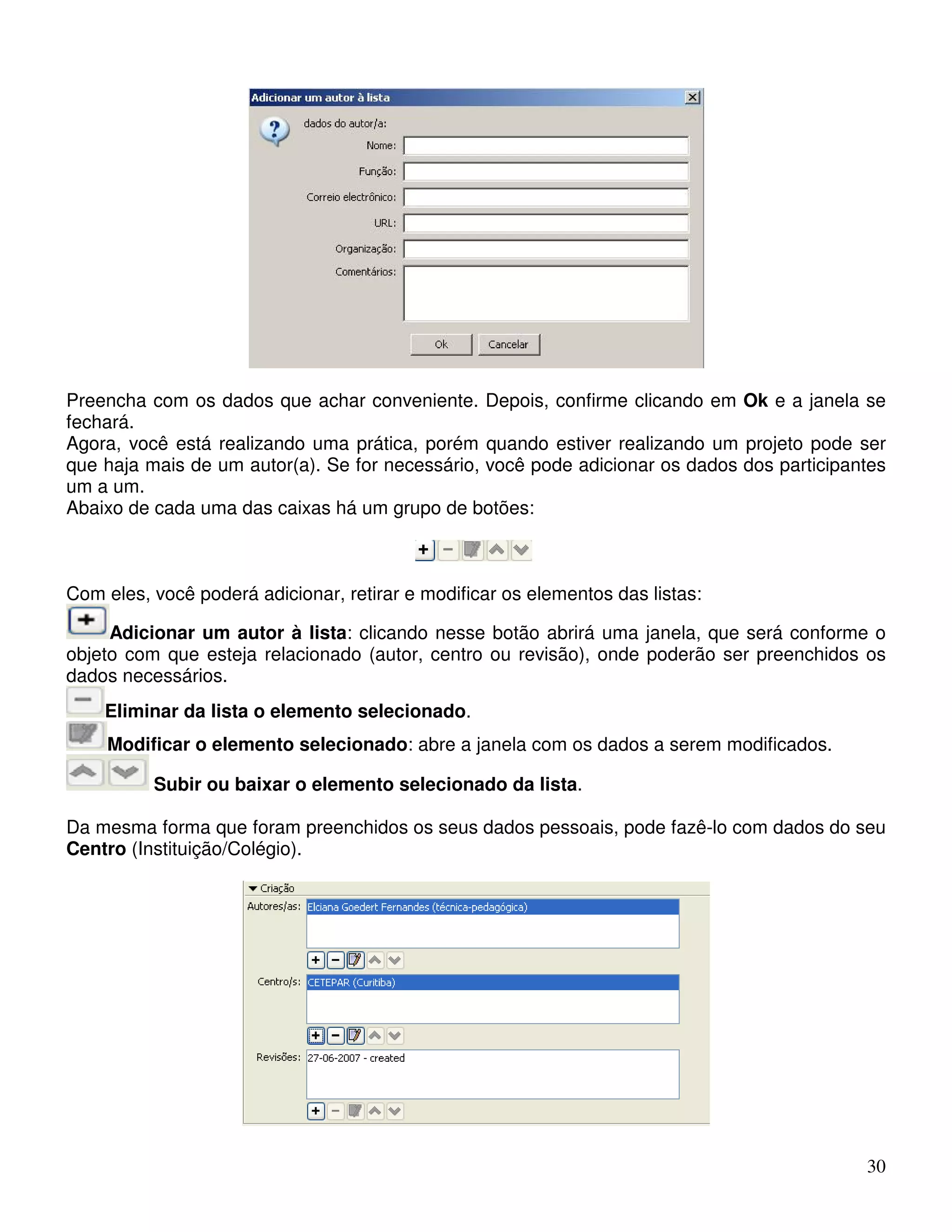 Preencha com os dados que achar conveniente. Depois, confirme clicando em Ok e a janela se 
fechará. 
Agora, você está realizando uma prática, porém quando estiver realizando um projeto pode ser 
que haja mais de um autor(a). Se for necessário, você pode adicionar os dados dos participantes 
um a um. 
Abaixo de cada uma das caixas há um grupo de botões: 
30 
Com eles, você poderá adicionar, retirar e modificar os elementos das listas: 
Adicionar um autor à lista: clicando nesse botão abrirá uma janela, que será conforme o 
objeto com que esteja relacionado (autor, centro ou revisão), onde poderão ser preenchidos os 
dados necessários. 
Eliminar da lista o elemento selecionado. 
Modificar o elemento selecionado: abre a janela com os dados a serem modificados. 
Subir ou baixar o elemento selecionado da lista. 
Da mesma forma que foram preenchidos os seus dados pessoais, pode fazê-lo com dados do seu 
Centro (Instituição/Colégio). 
 