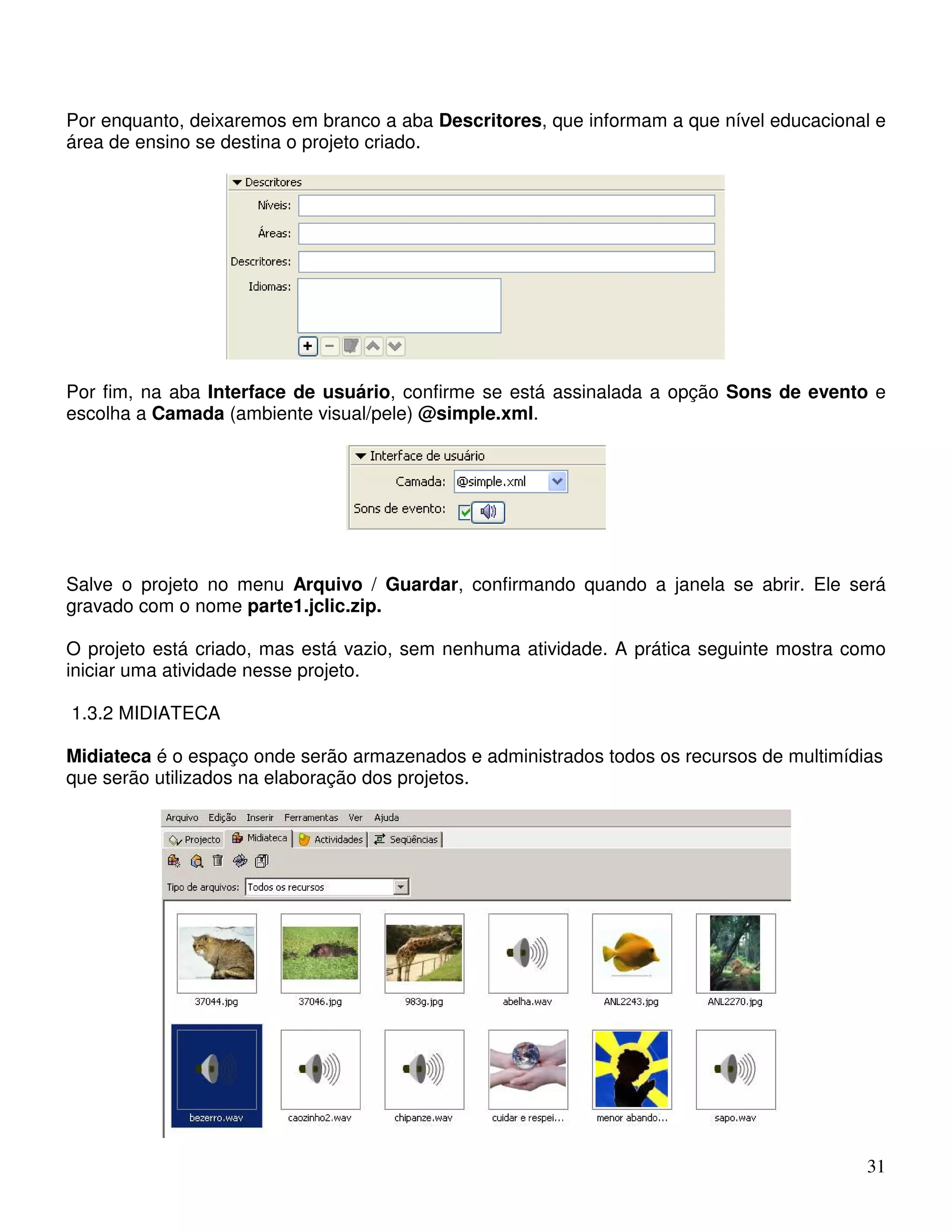 Por enquanto, deixaremos em branco a aba Descritores, que informam a que nível educacional e 
área de ensino se destina o projeto criado. 
Por fim, na aba Interface de usuário, confirme se está assinalada a opção Sons de evento e 
escolha a Camada (ambiente visual/pele) @simple.xml. 
Salve o projeto no menu Arquivo / Guardar, confirmando quando a janela se abrir. Ele será 
gravado com o nome parte1.jclic.zip. 
O projeto está criado, mas está vazio, sem nenhuma atividade. A prática seguinte mostra como 
iniciar uma atividade nesse projeto. 
1.3.2 MIDIATECA 
Midiateca é o espaço onde serão armazenados e administrados todos os recursos de multimídias 
que serão utilizados na elaboração dos projetos. 
31 
 