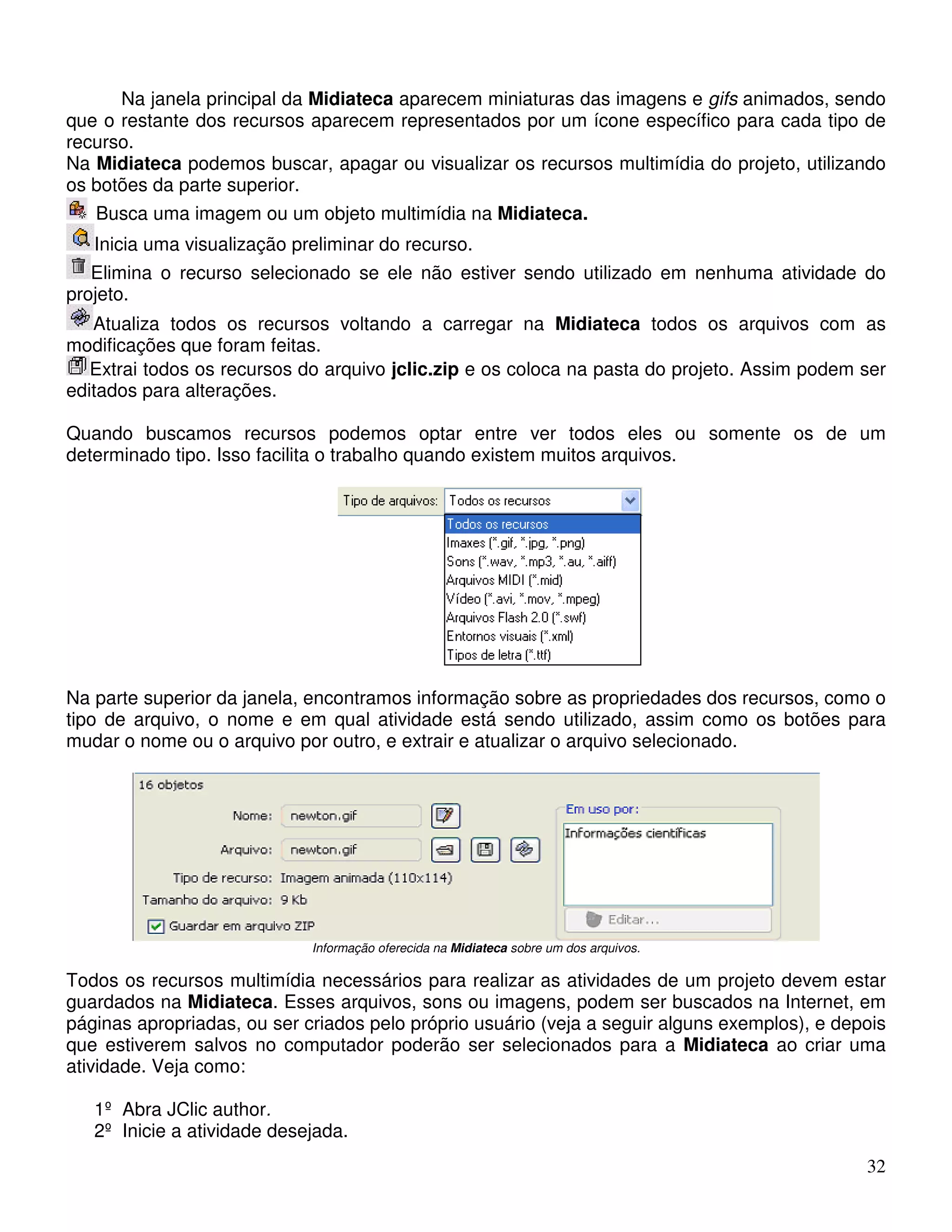 Na janela principal da Midiateca aparecem miniaturas das imagens e gifs animados, sendo 
que o restante dos recursos aparecem representados por um ícone específico para cada tipo de 
recurso. 
Na Midiateca podemos buscar, apagar ou visualizar os recursos multimídia do projeto, utilizando 
os botões da parte superior. 
Busca uma imagem ou um objeto multimídia na Midiateca. 
Inicia uma visualização preliminar do recurso. 
Elimina o recurso selecionado se ele não estiver sendo utilizado em nenhuma atividade do 
32 
projeto. 
Atualiza todos os recursos voltando a carregar na Midiateca todos os arquivos com as 
modificações que foram feitas. 
Extrai todos os recursos do arquivo jclic.zip e os coloca na pasta do projeto. Assim podem ser 
editados para alterações. 
Quando buscamos recursos podemos optar entre ver todos eles ou somente os de um 
determinado tipo. Isso facilita o trabalho quando existem muitos arquivos. 
Na parte superior da janela, encontramos informação sobre as propriedades dos recursos, como o 
tipo de arquivo, o nome e em qual atividade está sendo utilizado, assim como os botões para 
mudar o nome ou o arquivo por outro, e extrair e atualizar o arquivo selecionado. 
Informação oferecida na Midiateca sobre um dos arquivos. 
Todos os recursos multimídia necessários para realizar as atividades de um projeto devem estar 
guardados na Midiateca. Esses arquivos, sons ou imagens, podem ser buscados na Internet, em 
páginas apropriadas, ou ser criados pelo próprio usuário (veja a seguir alguns exemplos), e depois 
que estiverem salvos no computador poderão ser selecionados para a Midiateca ao criar uma 
atividade. Veja como: 
1º Abra JClic author. 
2º Inicie a atividade desejada. 
 
