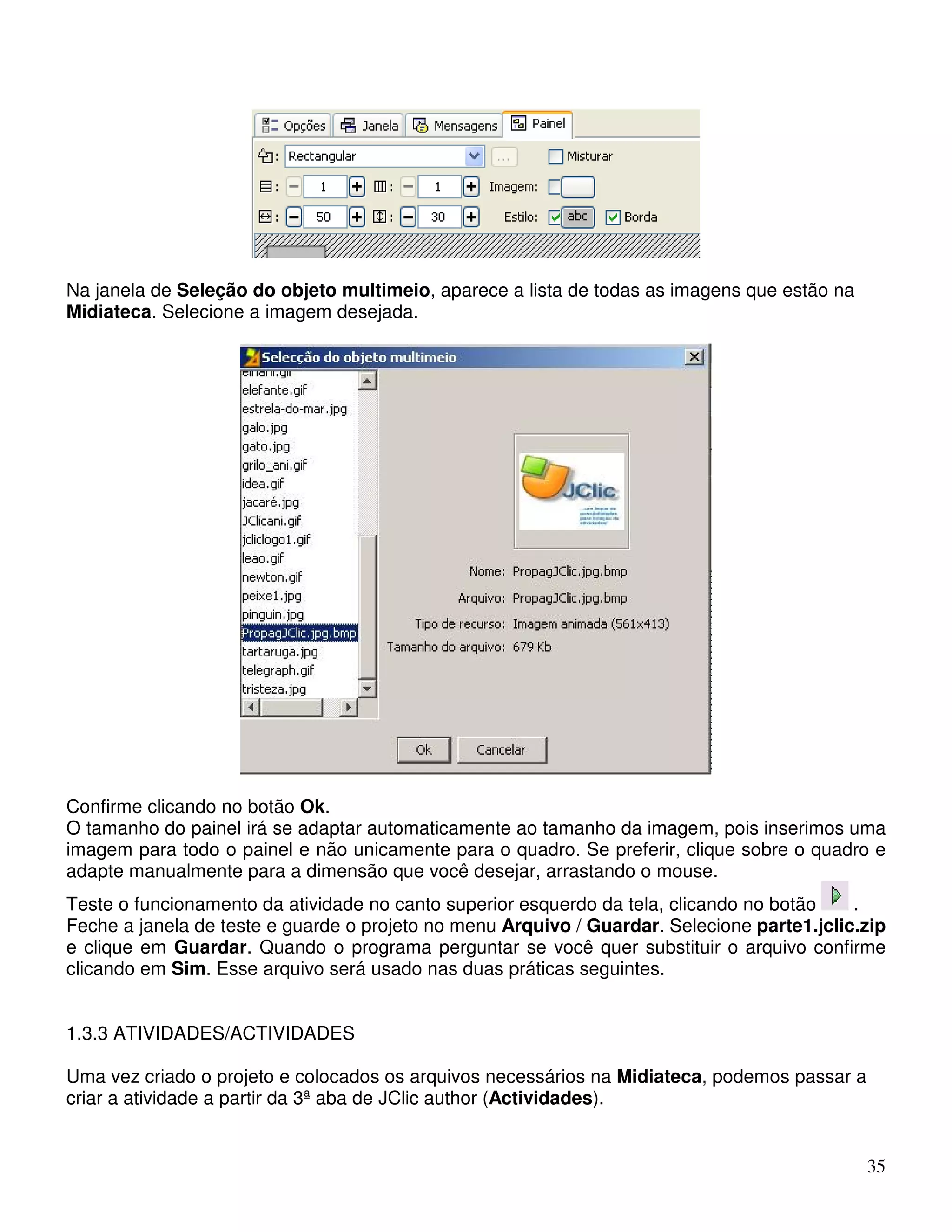 35 
Na janela de Seleção do objeto multimeio, aparece a lista de todas as imagens que estão na 
Midiateca. Selecione a imagem desejada. 
Confirme clicando no botão Ok. 
O tamanho do painel irá se adaptar automaticamente ao tamanho da imagem, pois inserimos uma 
imagem para todo o painel e não unicamente para o quadro. Se preferir, clique sobre o quadro e 
adapte manualmente para a dimensão que você desejar, arrastando o mouse. 
Teste o funcionamento da atividade no canto superior esquerdo da tela, clicando no botão . 
Feche a janela de teste e guarde o projeto no menu Arquivo / Guardar. Selecione parte1.jclic.zip 
e clique em Guardar. Quando o programa perguntar se você quer substituir o arquivo confirme 
clicando em Sim. Esse arquivo será usado nas duas práticas seguintes. 
1.3.3 ATIVIDADES/ACTIVIDADES 
Uma vez criado o projeto e colocados os arquivos necessários na Midiateca, podemos passar a 
criar a atividade a partir da 3ª aba de JClic author (Actividades). 
 