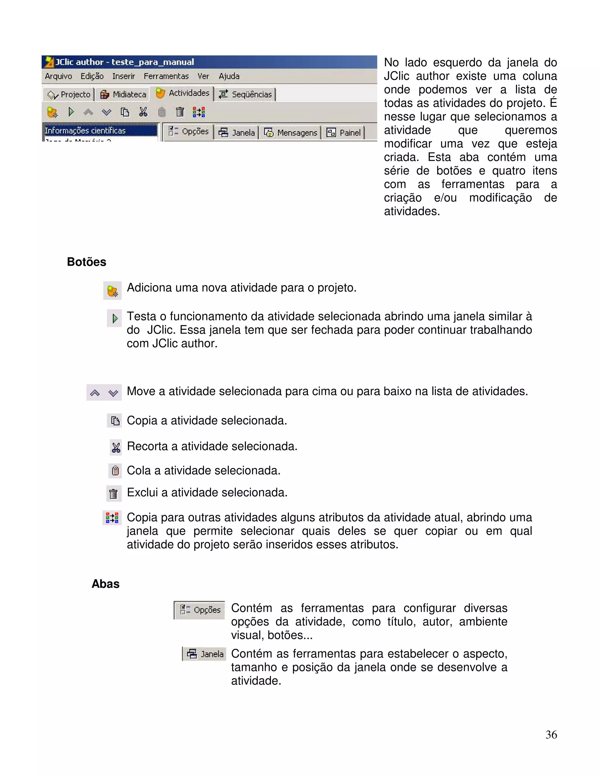 No lado esquerdo da janela do 
JClic author existe uma coluna 
onde podemos ver a lista de 
todas as atividades do projeto. É 
nesse lugar que selecionamos a 
atividade que queremos 
modificar uma vez que esteja 
criada. Esta aba contém uma 
série de botões e quatro itens 
com as ferramentas para a 
criação e/ou modificação de 
atividades. 
36 
Botões 
Adiciona uma nova atividade para o projeto. 
Testa o funcionamento da atividade selecionada abrindo uma janela similar à 
do JClic. Essa janela tem que ser fechada para poder continuar trabalhando 
com JClic author. 
Move a atividade selecionada para cima ou para baixo na lista de atividades. 
Copia a atividade selecionada. 
Recorta a atividade selecionada. 
Cola a atividade selecionada. 
Exclui a atividade selecionada. 
Copia para outras atividades alguns atributos da atividade atual, abrindo uma 
janela que permite selecionar quais deles se quer copiar ou em qual 
atividade do projeto serão inseridos esses atributos. 
Abas 
Contém as ferramentas para configurar diversas 
opções da atividade, como título, autor, ambiente 
visual, botões... 
Contém as ferramentas para estabelecer o aspecto, 
tamanho e posição da janela onde se desenvolve a 
atividade. 
 