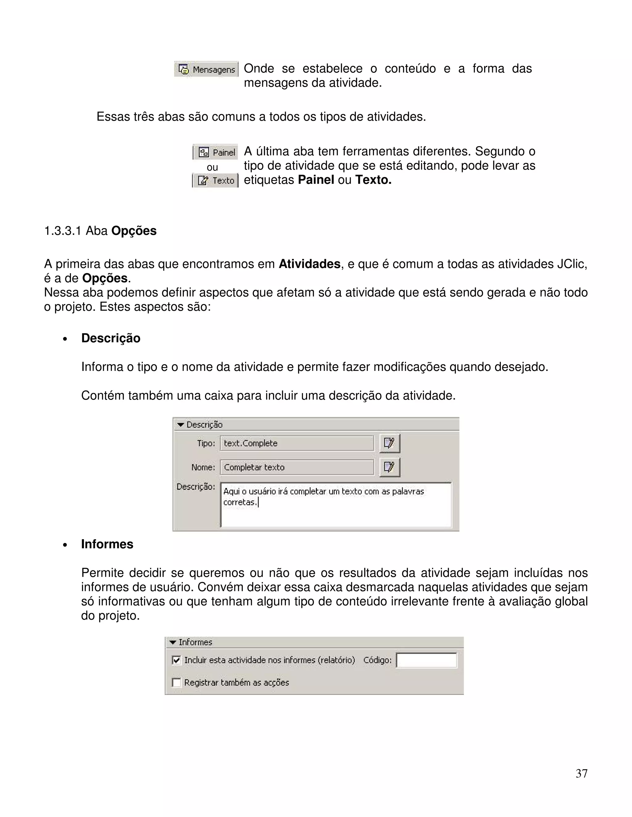 37 
Onde se estabelece o conteúdo e a forma das 
mensagens da atividade. 
Essas três abas são comuns a todos os tipos de atividades. 
ou 
A última aba tem ferramentas diferentes. Segundo o 
tipo de atividade que se está editando, pode levar as 
etiquetas Painel ou Texto. 
1.3.3.1 Aba Opções 
A primeira das abas que encontramos em Atividades, e que é comum a todas as atividades JClic, 
é a de Opções. 
Nessa aba podemos definir aspectos que afetam só a atividade que está sendo gerada e não todo 
o projeto. Estes aspectos são: 
• Descrição 
Informa o tipo e o nome da atividade e permite fazer modificações quando desejado. 
Contém também uma caixa para incluir uma descrição da atividade. 
• Informes 
Permite decidir se queremos ou não que os resultados da atividade sejam incluídas nos 
informes de usuário. Convém deixar essa caixa desmarcada naquelas atividades que sejam 
só informativas ou que tenham algum tipo de conteúdo irrelevante frente à avaliação global 
do projeto. 
 