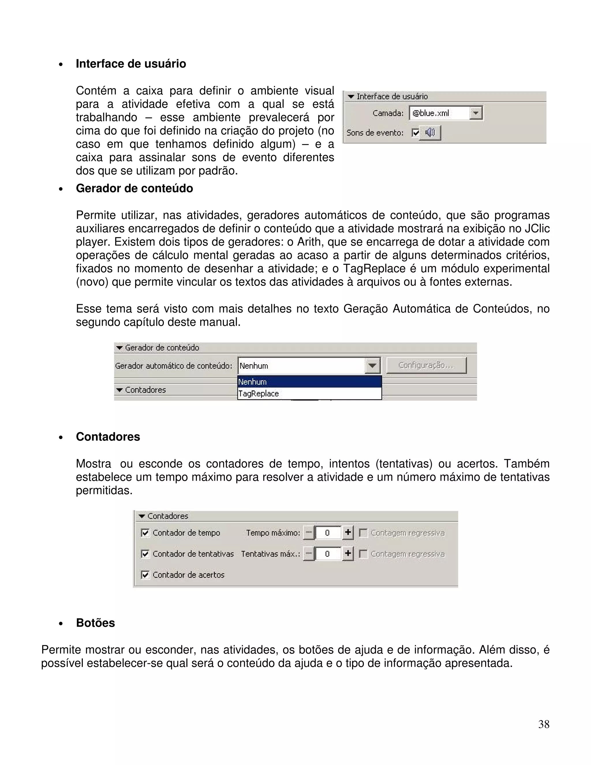 38 
• Interface de usuário 
Contém a caixa para definir o ambiente visual 
para a atividade efetiva com a qual se está 
trabalhando – esse ambiente prevalecerá por 
cima do que foi definido na criação do projeto (no 
caso em que tenhamos definido algum) – e a 
caixa para assinalar sons de evento diferentes 
dos que se utilizam por padrão. 
• Gerador de conteúdo 
Permite utilizar, nas atividades, geradores automáticos de conteúdo, que são programas 
auxiliares encarregados de definir o conteúdo que a atividade mostrará na exibição no JClic 
player. Existem dois tipos de geradores: o Arith, que se encarrega de dotar a atividade com 
operações de cálculo mental geradas ao acaso a partir de alguns determinados critérios, 
fixados no momento de desenhar a atividade; e o TagReplace é um módulo experimental 
(novo) que permite vincular os textos das atividades à arquivos ou à fontes externas. 
Esse tema será visto com mais detalhes no texto Geração Automática de Conteúdos, no 
segundo capítulo deste manual. 
• Contadores 
Mostra ou esconde os contadores de tempo, intentos (tentativas) ou acertos. Também 
estabelece um tempo máximo para resolver a atividade e um número máximo de tentativas 
permitidas. 
• Botões 
Permite mostrar ou esconder, nas atividades, os botões de ajuda e de informação. Além disso, é 
possível estabelecer-se qual será o conteúdo da ajuda e o tipo de informação apresentada. 
 