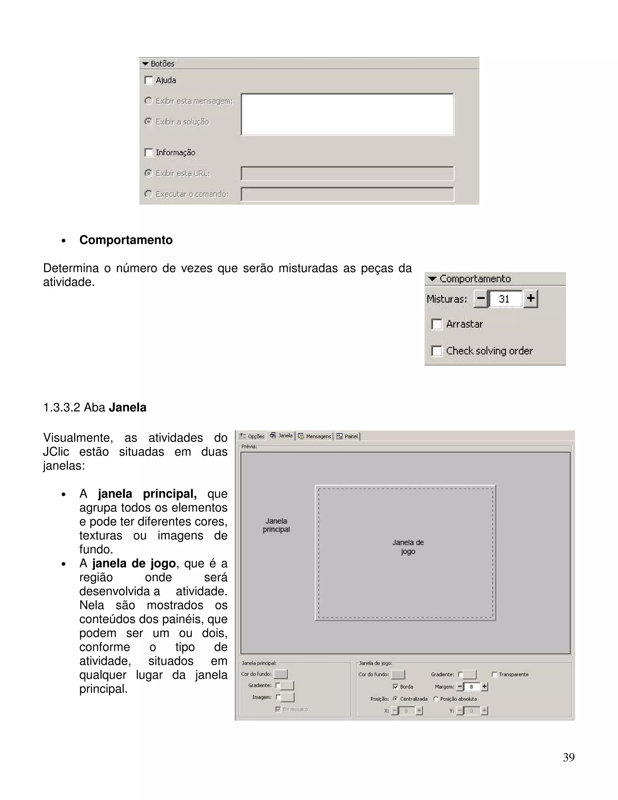 39 
• Comportamento 
Determina o número de vezes que serão misturadas as peças da 
atividade. 
1.3.3.2 Aba Janela 
Visualmente, as atividades do 
JClic estão situadas em duas 
janelas: 
• A janela principal, que 
agrupa todos os elementos 
e pode ter diferentes cores, 
texturas ou imagens de 
fundo. 
• A janela de jogo, que é a 
região onde será 
desenvolvida a atividade. 
Nela são mostrados os 
conteúdos dos painéis, que 
podem ser um ou dois, 
conforme o tipo de 
atividade, situados em 
qualquer lugar da janela 
principal. 
 