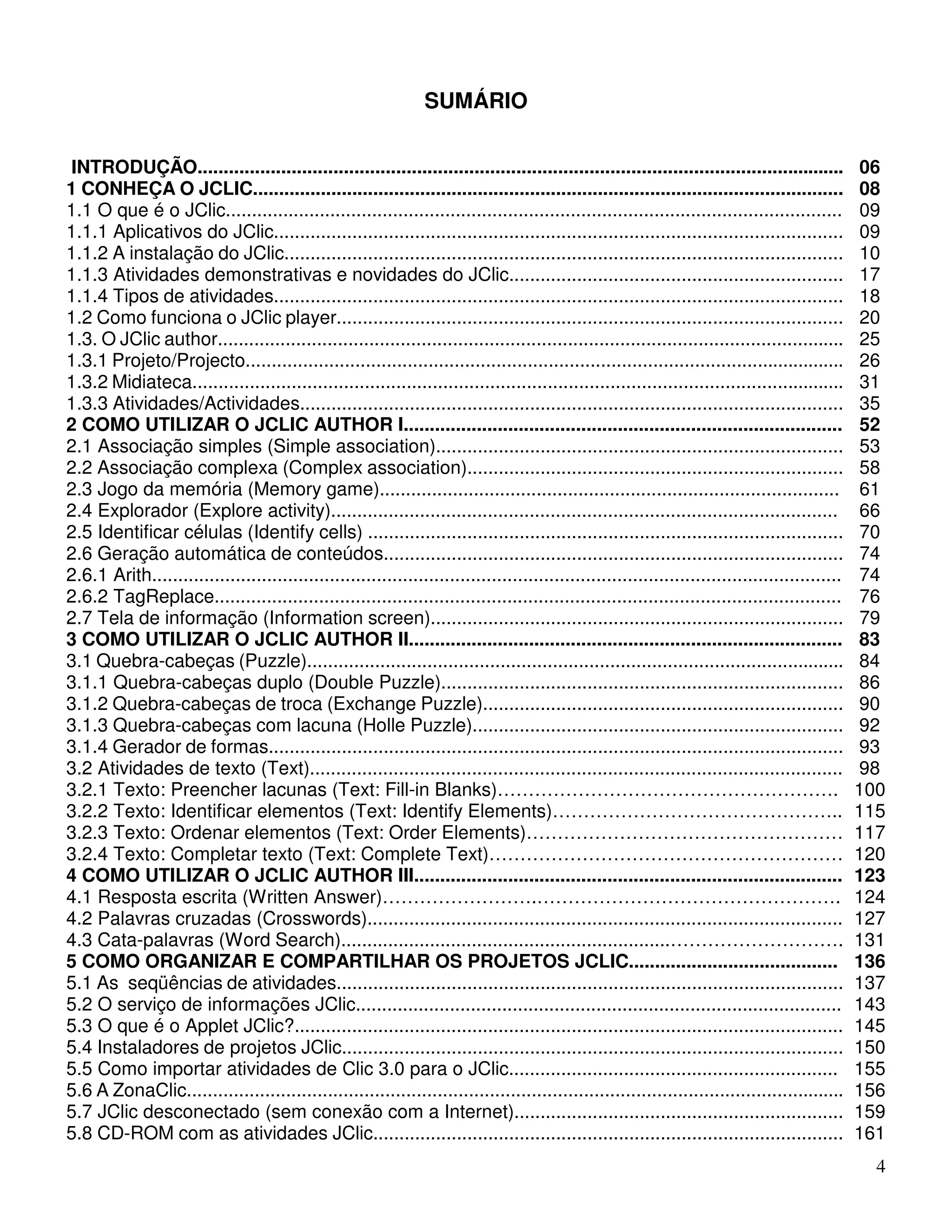 4 
SUMÁRIO 
INTRODUÇÃO............................................................................................................................ 06 
1 CONHEÇA O JCLIC................................................................................................................. 
08 
1.1 O que é o JClic...................................................................................................................... 
09 
1.1.1 Aplicativos do JClic............................................................................................................. 
09 
1.1.2 A instalação do JClic........................................................................................................... 
10 
1.1.3 Atividades demonstrativas e novidades do JClic................................................................ 
17 
1.1.4 Tipos de atividades............................................................................................................. 
18 
1.2 Como funciona o JClic player................................................................................................. 
20 
1.3. O JClic author........................................................................................................................ 
25 
1.3.1 Projeto/Projecto................................................................................................................... 
26 
1.3.2 Midiateca............................................................................................................................. 
31 
1.3.3 Atividades/Actividades........................................................................................................ 
35 
2 COMO UTILIZAR O JCLIC AUTHOR I.................................................................................... 
2.1 Associação simples (Simple association).............................................................................. 
2.2 Associação complexa (Complex association)........................................................................ 
2.3 Jogo da memória (Memory game)........................................................................................ 
2.4 Explorador (Explore activity)................................................................................................. 
2.5 Identificar células (Identify cells) ........................................................................................... 
2.6 Geração automática de conteúdos........................................................................................ 
2.6.1 Arith.................................................................................................................................... 
2.6.2 TagReplace........................................................................................................................ 
2.7 Tela de informação (Information screen)............................................................................... 
52 
53 
58 
61 
66 
70 
74 
74 
76 
79 
3 COMO UTILIZAR O JCLIC AUTHOR II................................................................................... 
3.1 Quebra-cabeças (Puzzle)....................................................................................................... 
3.1.1 Quebra-cabeças duplo (Double Puzzle)............................................................................. 
3.1.2 Quebra-cabeças de troca (Exchange Puzzle)..................................................................... 
3.1.3 Quebra-cabeças com lacuna (Holle Puzzle)....................................................................... 
3.1.4 Gerador de formas.............................................................................................................. 
3.2 Atividades de texto (Text)...................................................................................................... 
3.2.1 Texto: Preencher lacunas (Text: Fill-in Blanks)………………………………………………. 
3.2.2 Texto: Identificar elementos (Text: Identify Elements)……………………………………….. 
3.2.3 Texto: Ordenar elementos (Text: Order Elements)…………………………………………… 
3.2.4 Texto: Completar texto (Text: Complete Text)………………………………………………… 
83 
84 
86 
90 
92 
93 
98 
100 
115 
117 
120 
4 COMO UTILIZAR O JCLIC AUTHOR III.................................................................................. 
4.1 Resposta escrita (Written Answer)…………………….…………………………………………. 
4.2 Palavras cruzadas (Crosswords)........................................................................................... 
4.3 Cata-palavras (Word Search)...............................................................………………………. 
123 
124 
127 
131 
5 COMO ORGANIZAR E COMPARTILHAR OS PROJETOS JCLIC........................................ 
5.1 As seqüências de atividades................................................................................................. 
5.2 O serviço de informações JClic............................................................................................. 
5.3 O que é o Applet JClic?......................................................................................................... 
5.4 Instaladores de projetos JClic................................................................................................ 
5.5 Como importar atividades de Clic 3.0 para o JClic............................................................... 
5.6 A ZonaClic.............................................................................................................................. 
5.7 JClic desconectado (sem conexão com a Internet)............................................................... 
5.8 CD-ROM com as atividades JClic.......................................................................................... 
136 
137 
143 
145 
150 
155 
156 
159 
161 
 