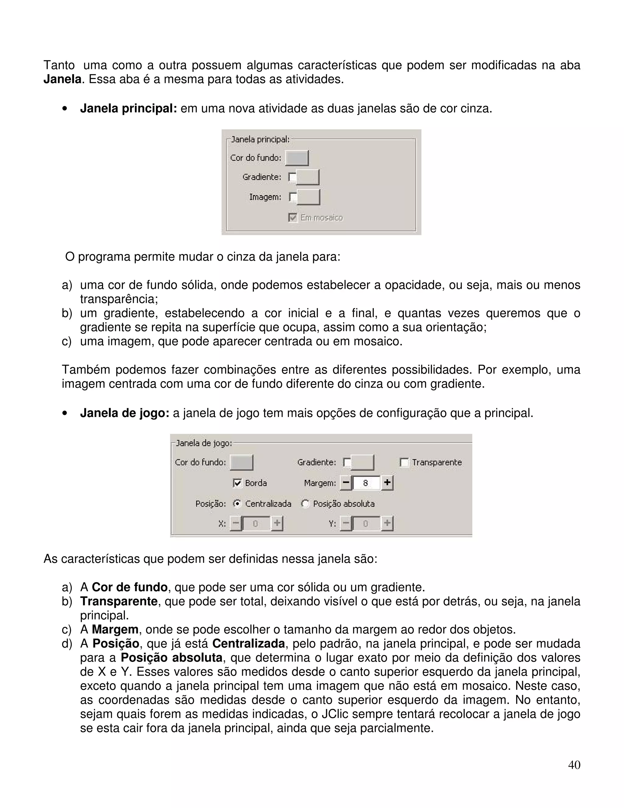 Tanto uma como a outra possuem algumas características que podem ser modificadas na aba 
Janela. Essa aba é a mesma para todas as atividades. 
40 
• Janela principal: em uma nova atividade as duas janelas são de cor cinza. 
O programa permite mudar o cinza da janela para: 
a) uma cor de fundo sólida, onde podemos estabelecer a opacidade, ou seja, mais ou menos 
transparência; 
b) um gradiente, estabelecendo a cor inicial e a final, e quantas vezes queremos que o 
gradiente se repita na superfície que ocupa, assim como a sua orientação; 
c) uma imagem, que pode aparecer centrada ou em mosaico. 
Também podemos fazer combinações entre as diferentes possibilidades. Por exemplo, uma 
imagem centrada com uma cor de fundo diferente do cinza ou com gradiente. 
• Janela de jogo: a janela de jogo tem mais opções de configuração que a principal. 
As características que podem ser definidas nessa janela são: 
a) A Cor de fundo, que pode ser uma cor sólida ou um gradiente. 
b) Transparente, que pode ser total, deixando visível o que está por detrás, ou seja, na janela 
principal. 
c) A Margem, onde se pode escolher o tamanho da margem ao redor dos objetos. 
d) A Posição, que já está Centralizada, pelo padrão, na janela principal, e pode ser mudada 
para a Posição absoluta, que determina o lugar exato por meio da definição dos valores 
de X e Y. Esses valores são medidos desde o canto superior esquerdo da janela principal, 
exceto quando a janela principal tem uma imagem que não está em mosaico. Neste caso, 
as coordenadas são medidas desde o canto superior esquerdo da imagem. No entanto, 
sejam quais forem as medidas indicadas, o JClic sempre tentará recolocar a janela de jogo 
se esta cair fora da janela principal, ainda que seja parcialmente. 
 