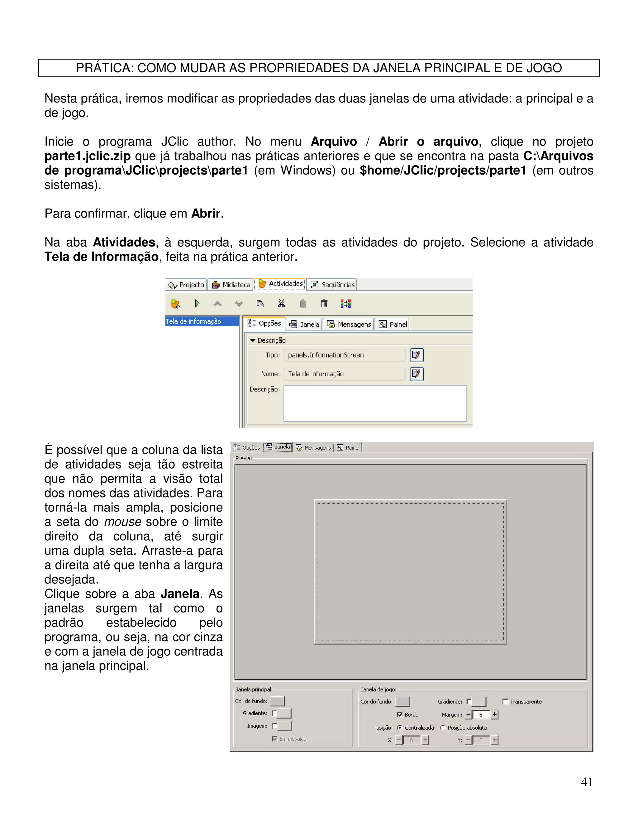 41 
PRÁTICA: COMO MUDAR AS PROPRIEDADES DA JANELA PRINCIPAL E DE JOGO 
Nesta prática, iremos modificar as propriedades das duas janelas de uma atividade: a principal e a 
de jogo. 
Inicie o programa JClic author. No menu Arquivo / Abrir o arquivo, clique no projeto 
parte1.jclic.zip que já trabalhou nas práticas anteriores e que se encontra na pasta C:Arquivos 
de programaJClicprojectsparte1 (em Windows) ou $home/JClic/projects/parte1 (em outros 
sistemas). 
Para confirmar, clique em Abrir. 
Na aba Atividades, à esquerda, surgem todas as atividades do projeto. Selecione a atividade 
Tela de Informação, feita na prática anterior. 
É possível que a coluna da lista 
de atividades seja tão estreita 
que não permita a visão total 
dos nomes das atividades. Para 
torná-la mais ampla, posicione 
a seta do mouse sobre o limite 
direito da coluna, até surgir 
uma dupla seta. Arraste-a para 
a direita até que tenha a largura 
desejada. 
Clique sobre a aba Janela. As 
janelas surgem tal como o 
padrão estabelecido pelo 
programa, ou seja, na cor cinza 
e com a janela de jogo centrada 
na janela principal. 
 