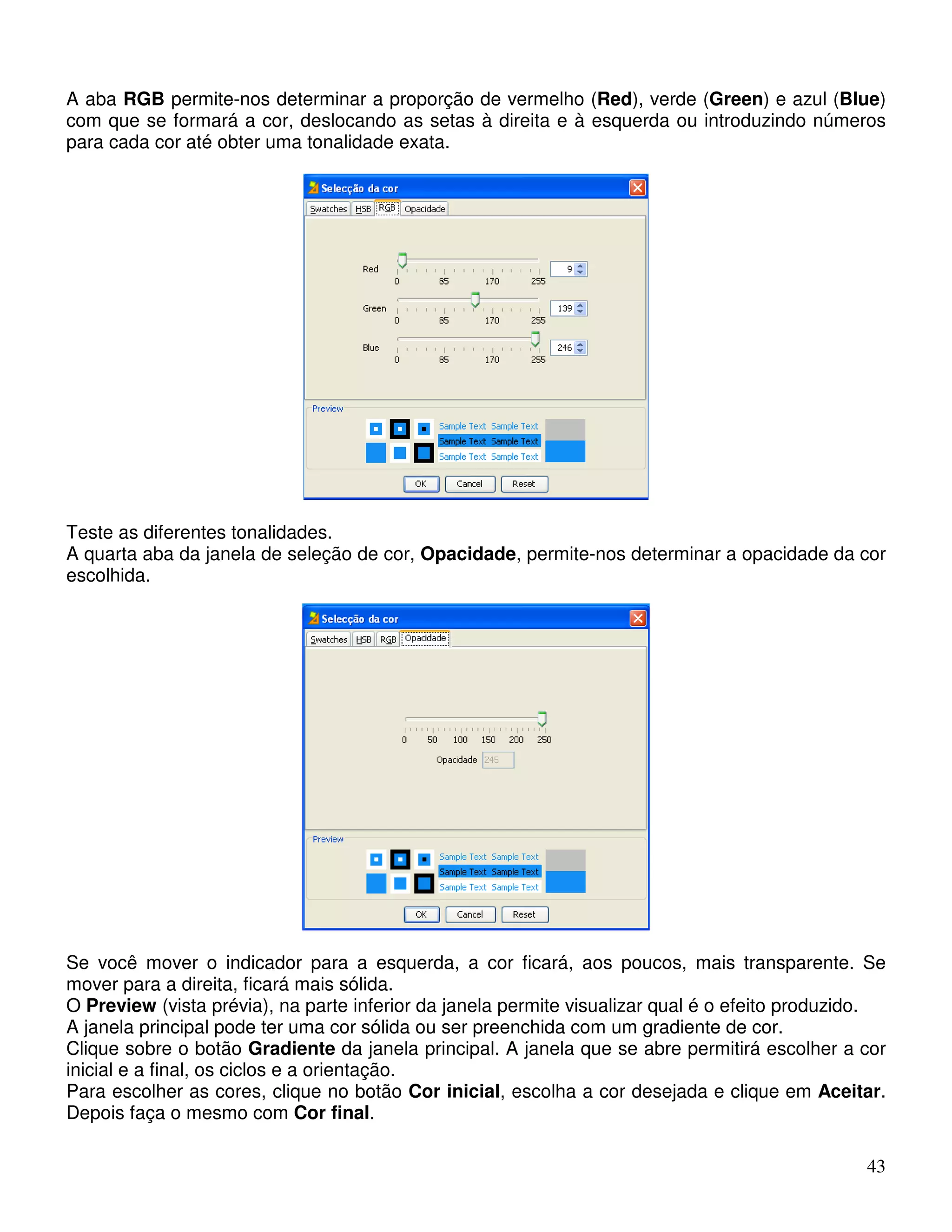 A aba RGB permite-nos determinar a proporção de vermelho (Red), verde (Green) e azul (Blue) 
com que se formará a cor, deslocando as setas à direita e à esquerda ou introduzindo números 
para cada cor até obter uma tonalidade exata. 
Teste as diferentes tonalidades. 
A quarta aba da janela de seleção de cor, Opacidade, permite-nos determinar a opacidade da cor 
escolhida. 
Se você mover o indicador para a esquerda, a cor ficará, aos poucos, mais transparente. Se 
mover para a direita, ficará mais sólida. 
O Preview (vista prévia), na parte inferior da janela permite visualizar qual é o efeito produzido. 
A janela principal pode ter uma cor sólida ou ser preenchida com um gradiente de cor. 
Clique sobre o botão Gradiente da janela principal. A janela que se abre permitirá escolher a cor 
inicial e a final, os ciclos e a orientação. 
Para escolher as cores, clique no botão Cor inicial, escolha a cor desejada e clique em Aceitar. 
Depois faça o mesmo com Cor final. 
43 
 