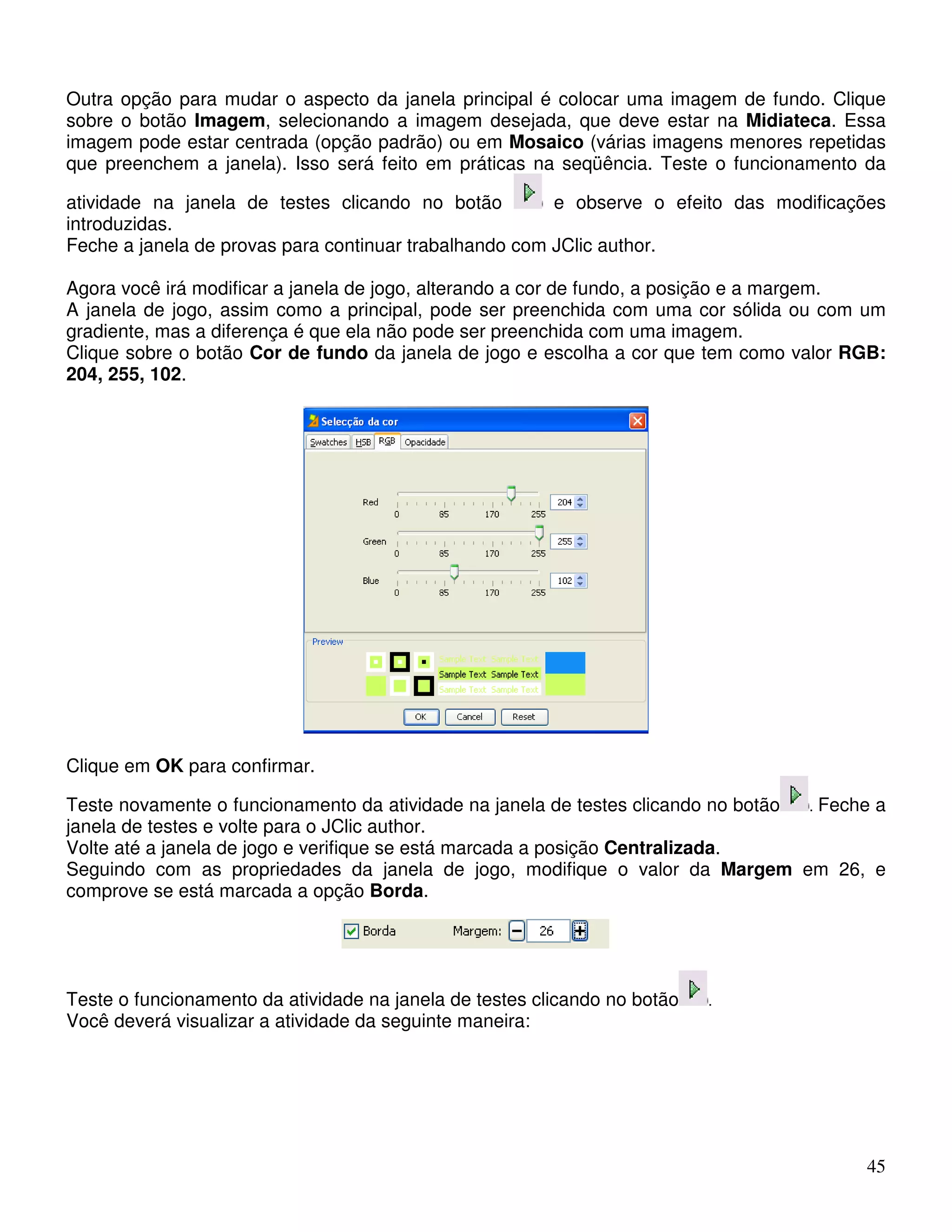 Outra opção para mudar o aspecto da janela principal é colocar uma imagem de fundo. Clique 
sobre o botão Imagem, selecionando a imagem desejada, que deve estar na Midiateca. Essa 
imagem pode estar centrada (opção padrão) ou em Mosaico (várias imagens menores repetidas 
que preenchem a janela). Isso será feito em práticas na seqüência. Teste o funcionamento da 
atividade na janela de testes clicando no botão e observe o efeito das modificações 
introduzidas. 
Feche a janela de provas para continuar trabalhando com JClic author. 
Agora você irá modificar a janela de jogo, alterando a cor de fundo, a posição e a margem. 
A janela de jogo, assim como a principal, pode ser preenchida com uma cor sólida ou com um 
gradiente, mas a diferença é que ela não pode ser preenchida com uma imagem. 
Clique sobre o botão Cor de fundo da janela de jogo e escolha a cor que tem como valor RGB: 
204, 255, 102. 
Clique em OK para confirmar. 
Teste novamente o funcionamento da atividade na janela de testes clicando no botão . Feche a 
janela de testes e volte para o JClic author. 
Volte até a janela de jogo e verifique se está marcada a posição Centralizada. 
Seguindo com as propriedades da janela de jogo, modifique o valor da Margem em 26, e 
comprove se está marcada a opção Borda. 
45 
Teste o funcionamento da atividade na janela de testes clicando no botão . 
Você deverá visualizar a atividade da seguinte maneira: 
 