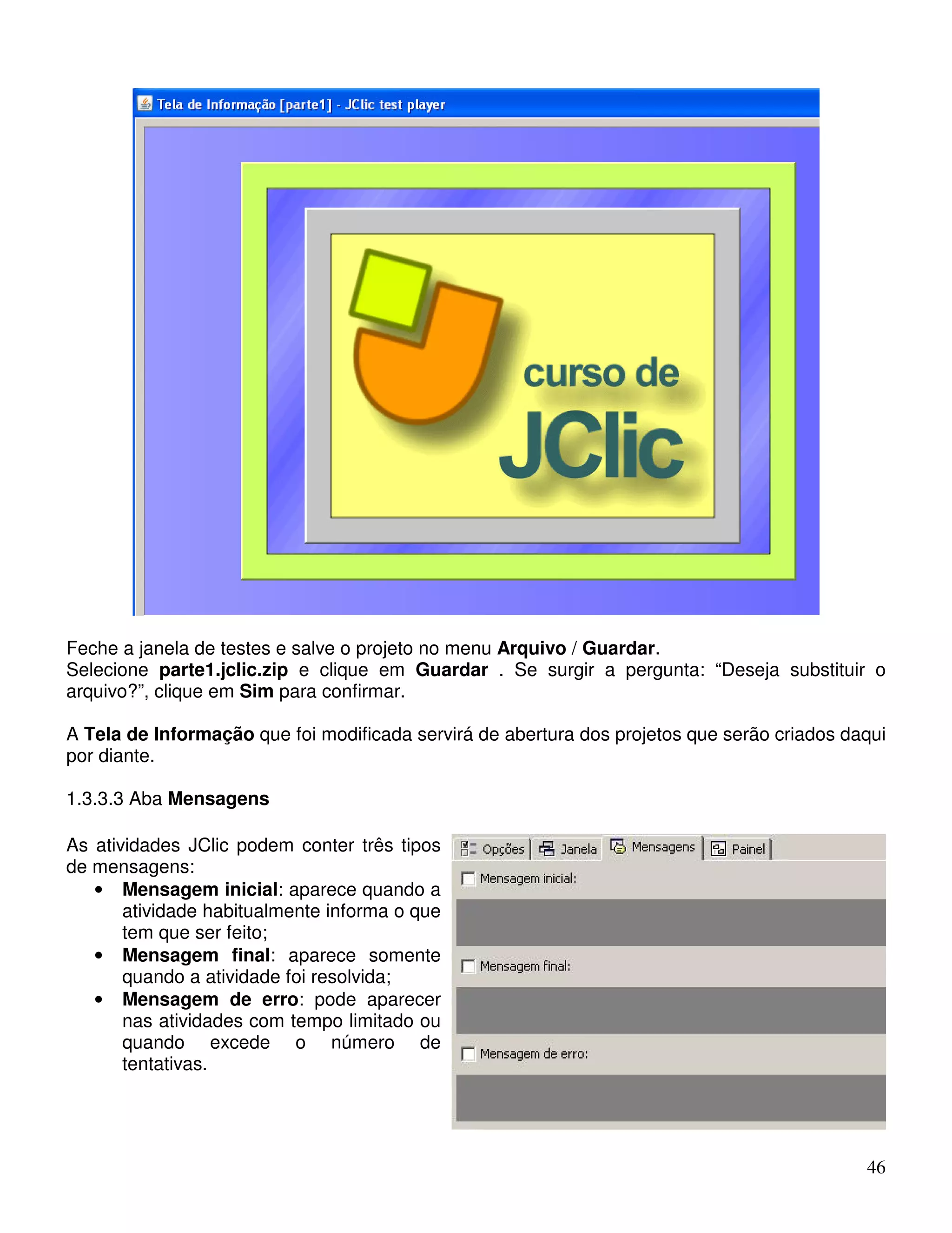 Feche a janela de testes e salve o projeto no menu Arquivo / Guardar. 
Selecione parte1.jclic.zip e clique em Guardar . Se surgir a pergunta: “Deseja substituir o 
arquivo?”, clique em Sim para confirmar. 
A Tela de Informação que foi modificada servirá de abertura dos projetos que serão criados daqui 
por diante. 
1.3.3.3 Aba Mensagens 
46 
As atividades JClic podem conter três tipos 
de mensagens: 
• Mensagem inicial: aparece quando a 
atividade habitualmente informa o que 
tem que ser feito; 
• Mensagem final: aparece somente 
quando a atividade foi resolvida; 
• Mensagem de erro: pode aparecer 
nas atividades com tempo limitado ou 
quando excede o número de 
tentativas. 
 