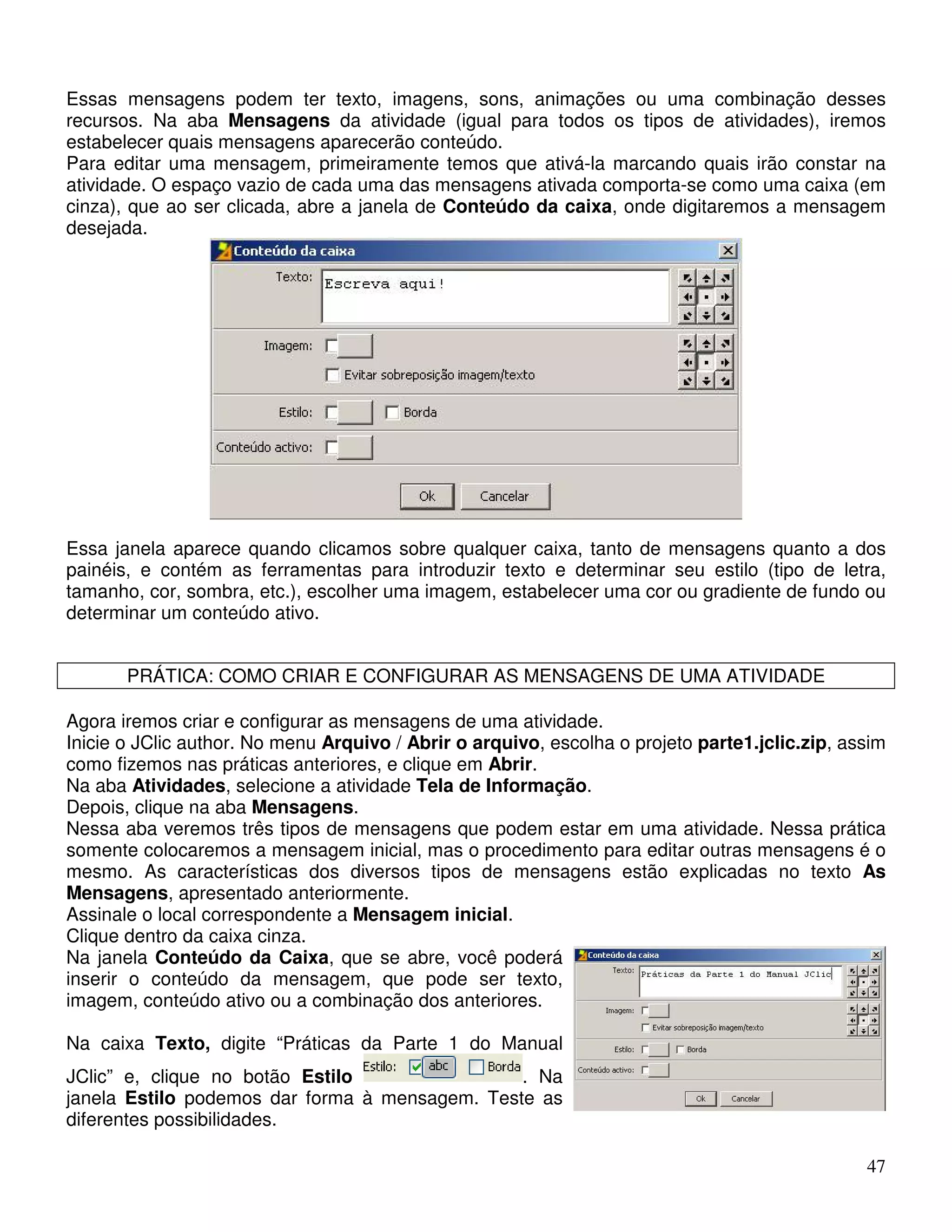 Essas mensagens podem ter texto, imagens, sons, animações ou uma combinação desses 
recursos. Na aba Mensagens da atividade (igual para todos os tipos de atividades), iremos 
estabelecer quais mensagens aparecerão conteúdo. 
Para editar uma mensagem, primeiramente temos que ativá-la marcando quais irão constar na 
atividade. O espaço vazio de cada uma das mensagens ativada comporta-se como uma caixa (em 
cinza), que ao ser clicada, abre a janela de Conteúdo da caixa, onde digitaremos a mensagem 
desejada. 
Essa janela aparece quando clicamos sobre qualquer caixa, tanto de mensagens quanto a dos 
painéis, e contém as ferramentas para introduzir texto e determinar seu estilo (tipo de letra, 
tamanho, cor, sombra, etc.), escolher uma imagem, estabelecer uma cor ou gradiente de fundo ou 
determinar um conteúdo ativo. 
47 
PRÁTICA: COMO CRIAR E CONFIGURAR AS MENSAGENS DE UMA ATIVIDADE 
Agora iremos criar e configurar as mensagens de uma atividade. 
Inicie o JClic author. No menu Arquivo / Abrir o arquivo, escolha o projeto parte1.jclic.zip, assim 
como fizemos nas práticas anteriores, e clique em Abrir. 
Na aba Atividades, selecione a atividade Tela de Informação. 
Depois, clique na aba Mensagens. 
Nessa aba veremos três tipos de mensagens que podem estar em uma atividade. Nessa prática 
somente colocaremos a mensagem inicial, mas o procedimento para editar outras mensagens é o 
mesmo. As características dos diversos tipos de mensagens estão explicadas no texto As 
Mensagens, apresentado anteriormente. 
Assinale o local correspondente a Mensagem inicial. 
Clique dentro da caixa cinza. 
Na janela Conteúdo da Caixa, que se abre, você poderá 
inserir o conteúdo da mensagem, que pode ser texto, 
imagem, conteúdo ativo ou a combinação dos anteriores. 
Na caixa Texto, digite “Práticas da Parte 1 do Manual 
JClic” e, clique no botão Estilo . Na 
janela Estilo podemos dar forma à mensagem. Teste as 
diferentes possibilidades. 
 