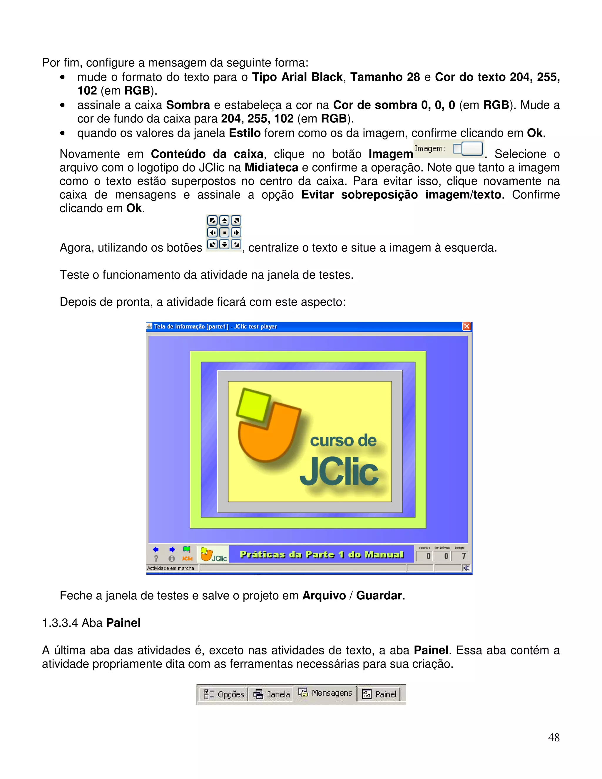 48 
Por fim, configure a mensagem da seguinte forma: 
• mude o formato do texto para o Tipo Arial Black, Tamanho 28 e Cor do texto 204, 255, 
102 (em RGB). 
• assinale a caixa Sombra e estabeleça a cor na Cor de sombra 0, 0, 0 (em RGB). Mude a 
cor de fundo da caixa para 204, 255, 102 (em RGB). 
• quando os valores da janela Estilo forem como os da imagem, confirme clicando em Ok. 
Novamente em Conteúdo da caixa, clique no botão Imagem . Selecione o 
arquivo com o logotipo do JClic na Midiateca e confirme a operação. Note que tanto a imagem 
como o texto estão superpostos no centro da caixa. Para evitar isso, clique novamente na 
caixa de mensagens e assinale a opção Evitar sobreposição imagem/texto. Confirme 
clicando em Ok. 
Agora, utilizando os botões , centralize o texto e situe a imagem à esquerda. 
Teste o funcionamento da atividade na janela de testes. 
Depois de pronta, a atividade ficará com este aspecto: 
Feche a janela de testes e salve o projeto em Arquivo / Guardar. 
1.3.3.4 Aba Painel 
A última aba das atividades é, exceto nas atividades de texto, a aba Painel. Essa aba contém a 
atividade propriamente dita com as ferramentas necessárias para sua criação. 
 