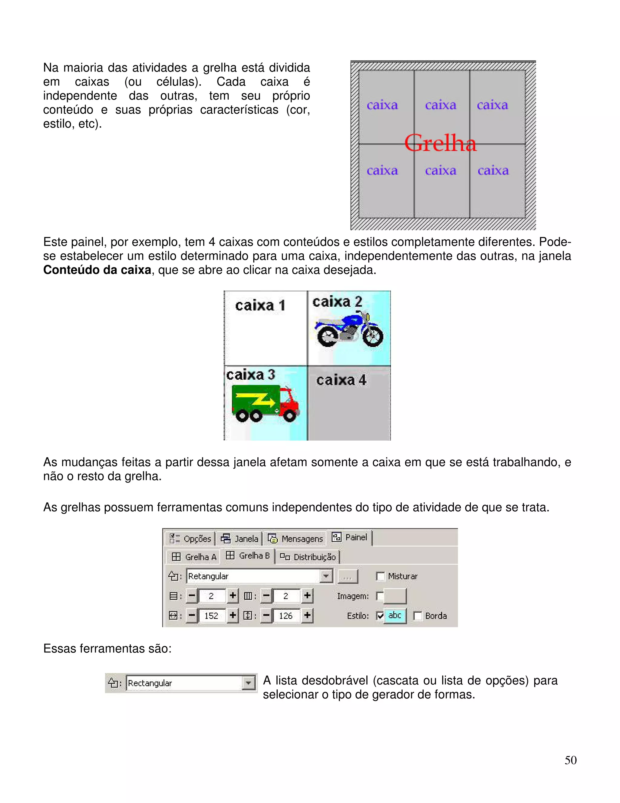 50 
Na maioria das atividades a grelha está dividida 
em caixas (ou células). Cada caixa é 
independente das outras, tem seu próprio 
conteúdo e suas próprias características (cor, 
estilo, etc). 
Este painel, por exemplo, tem 4 caixas com conteúdos e estilos completamente diferentes. Pode-se 
estabelecer um estilo determinado para uma caixa, independentemente das outras, na janela 
Conteúdo da caixa, que se abre ao clicar na caixa desejada. 
As mudanças feitas a partir dessa janela afetam somente a caixa em que se está trabalhando, e 
não o resto da grelha. 
As grelhas possuem ferramentas comuns independentes do tipo de atividade de que se trata. 
Essas ferramentas são: 
A lista desdobrável (cascata ou lista de opções) para 
selecionar o tipo de gerador de formas. 
 