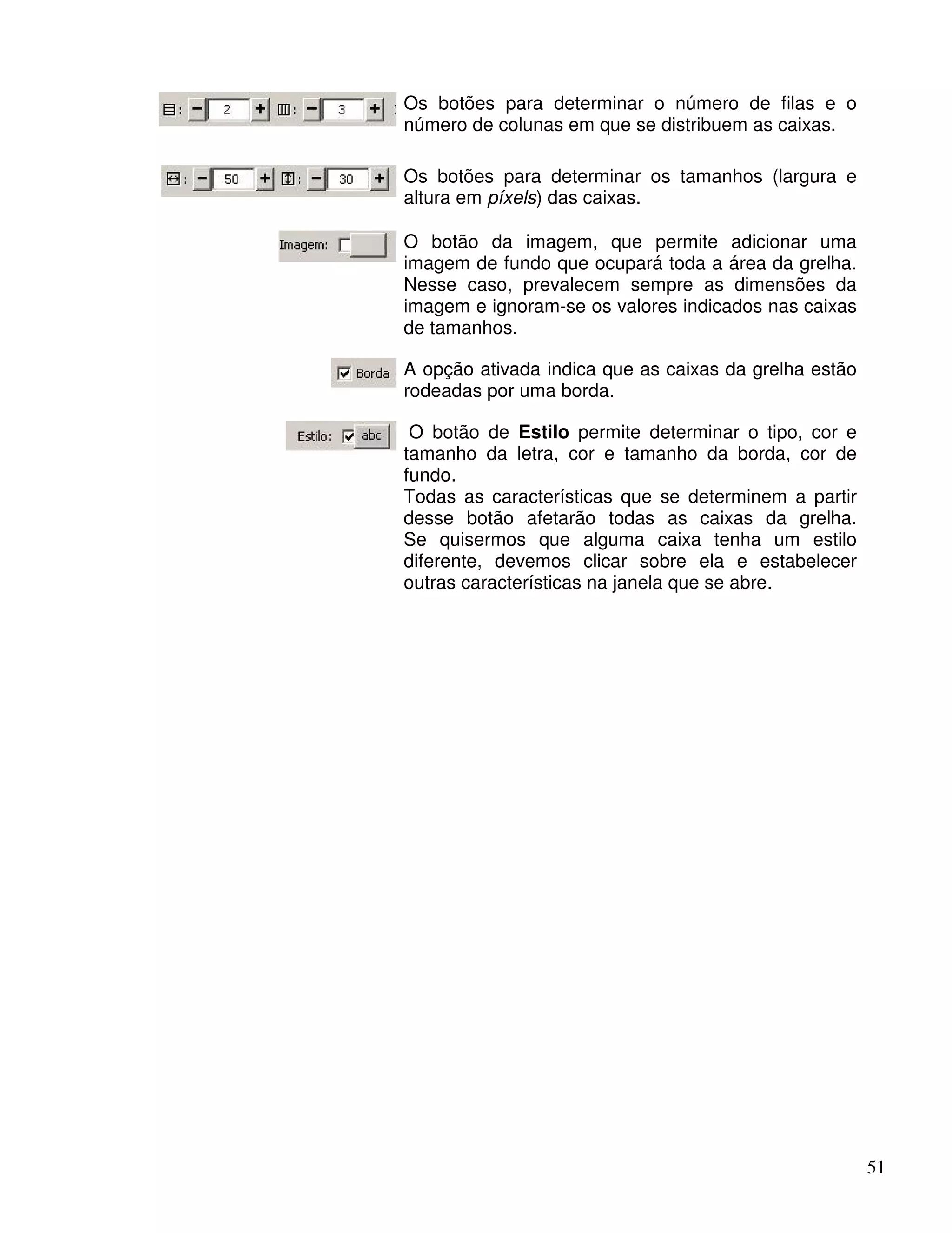 51 
Os botões para determinar o número de filas e o 
número de colunas em que se distribuem as caixas. 
Os botões para determinar os tamanhos (largura e 
altura em píxels) das caixas. 
O botão da imagem, que permite adicionar uma 
imagem de fundo que ocupará toda a área da grelha. 
Nesse caso, prevalecem sempre as dimensões da 
imagem e ignoram-se os valores indicados nas caixas 
de tamanhos. 
A opção ativada indica que as caixas da grelha estão 
rodeadas por uma borda. 
O botão de Estilo permite determinar o tipo, cor e 
tamanho da letra, cor e tamanho da borda, cor de 
fundo. 
Todas as características que se determinem a partir 
desse botão afetarão todas as caixas da grelha. 
Se quisermos que alguma caixa tenha um estilo 
diferente, devemos clicar sobre ela e estabelecer 
outras características na janela que se abre. 
 