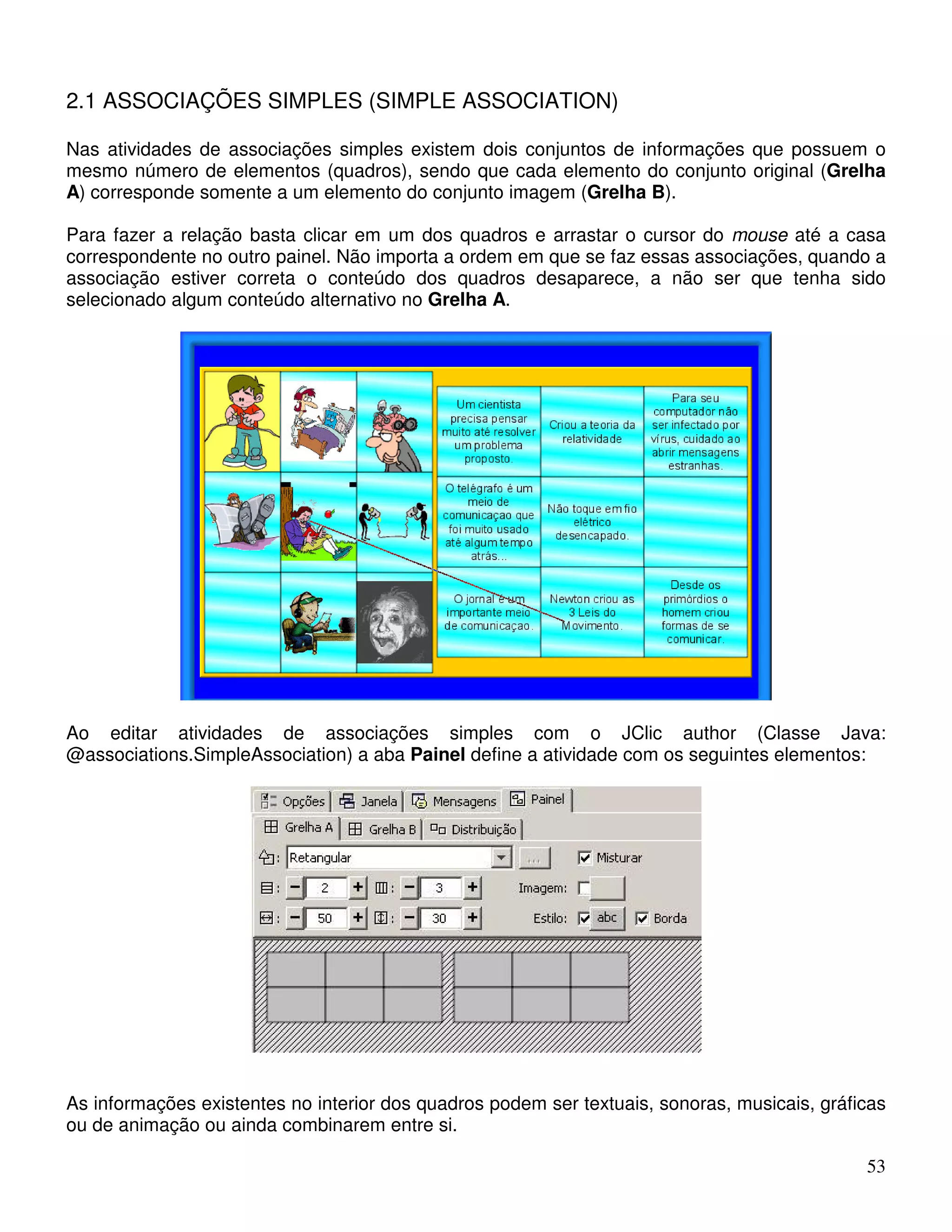 53 
2.1 ASSOCIAÇÕES SIMPLES (SIMPLE ASSOCIATION) 
Nas atividades de associações simples existem dois conjuntos de informações que possuem o 
mesmo número de elementos (quadros), sendo que cada elemento do conjunto original (Grelha 
A) corresponde somente a um elemento do conjunto imagem (Grelha B). 
Para fazer a relação basta clicar em um dos quadros e arrastar o cursor do mouse até a casa 
correspondente no outro painel. Não importa a ordem em que se faz essas associações, quando a 
associação estiver correta o conteúdo dos quadros desaparece, a não ser que tenha sido 
selecionado algum conteúdo alternativo no Grelha A. 
Ao editar atividades de associações simples com o JClic author (Classe Java: 
@associations.SimpleAssociation) a aba Painel define a atividade com os seguintes elementos: 
As informações existentes no interior dos quadros podem ser textuais, sonoras, musicais, gráficas 
ou de animação ou ainda combinarem entre si. 
 