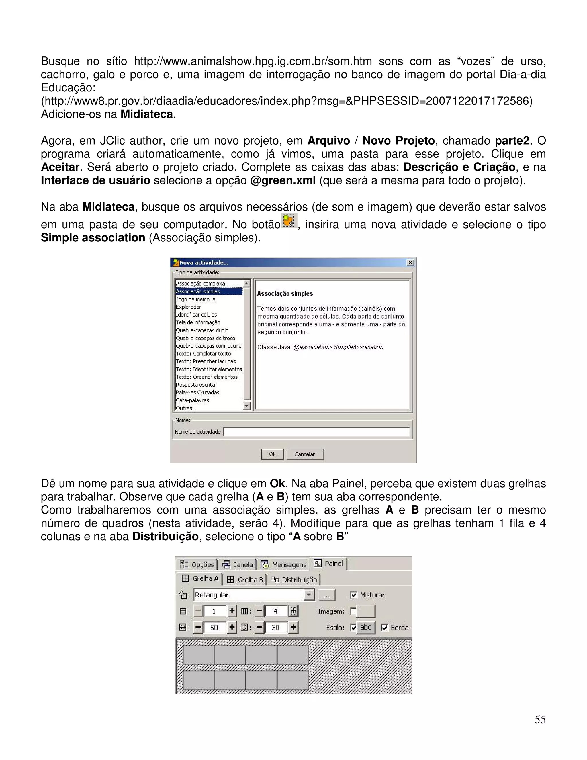 Busque no sítio http://www.animalshow.hpg.ig.com.br/som.htm sons com as “vozes” de urso, 
cachorro, galo e porco e, uma imagem de interrogação no banco de imagem do portal Dia-a-dia 
Educação: 
(http://www8.pr.gov.br/diaadia/educadores/index.php?msg=PHPSESSID=2007122017172586) 
Adicione-os na Midiateca. 
Agora, em JClic author, crie um novo projeto, em Arquivo / Novo Projeto, chamado parte2. O 
programa criará automaticamente, como já vimos, uma pasta para esse projeto. Clique em 
Aceitar. Será aberto o projeto criado. Complete as caixas das abas: Descrição e Criação, e na 
Interface de usuário selecione a opção @green.xml (que será a mesma para todo o projeto). 
Na aba Midiateca, busque os arquivos necessários (de som e imagem) que deverão estar salvos 
em uma pasta de seu computador. No botão , insirira uma nova atividade e selecione o tipo 
Simple association (Associação simples). 
Dê um nome para sua atividade e clique em Ok. Na aba Painel, perceba que existem duas grelhas 
para trabalhar. Observe que cada grelha (A e B) tem sua aba correspondente. 
Como trabalharemos com uma associação simples, as grelhas A e B precisam ter o mesmo 
número de quadros (nesta atividade, serão 4). Modifique para que as grelhas tenham 1 fila e 4 
colunas e na aba Distribuição, selecione o tipo “A sobre B” 
55 
 
