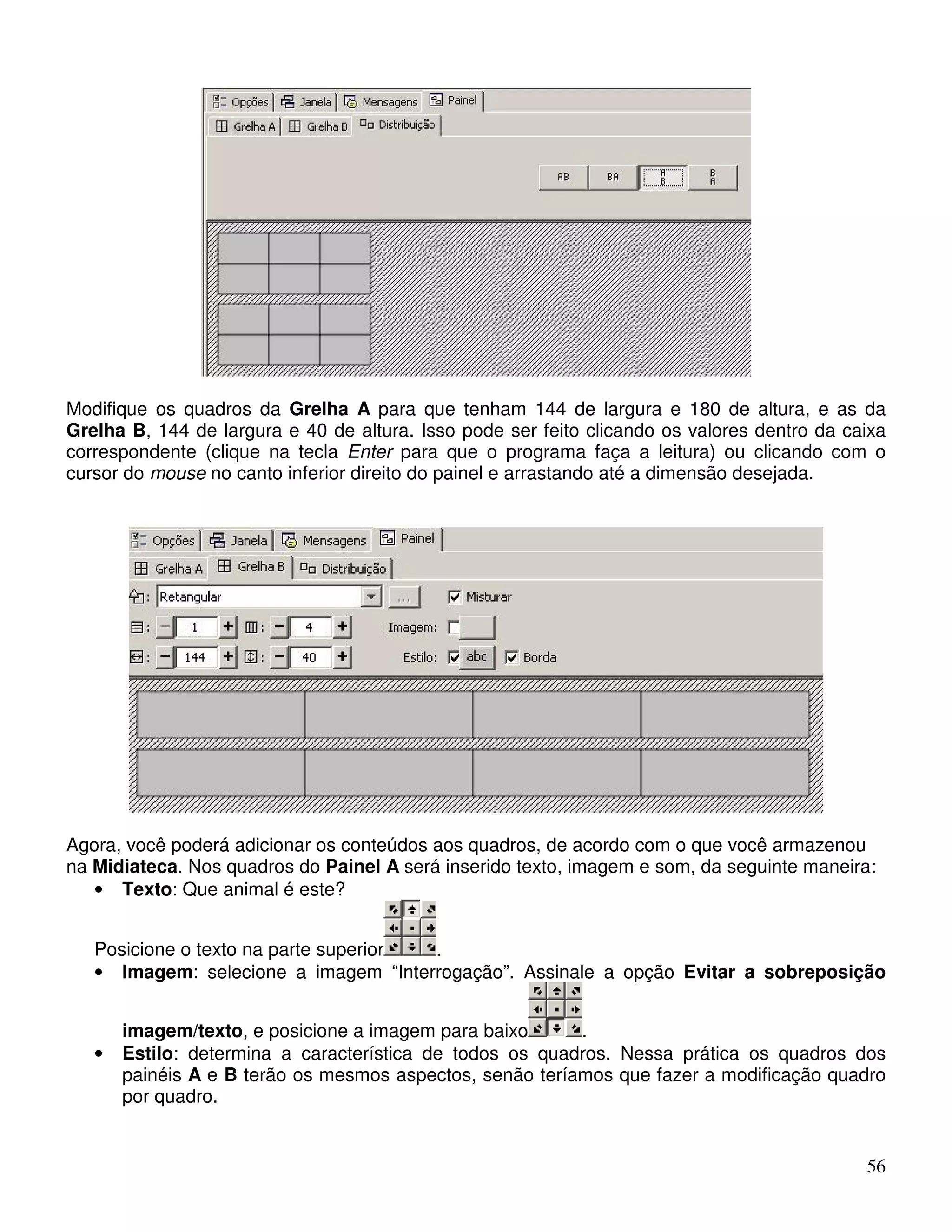 Modifique os quadros da Grelha A para que tenham 144 de largura e 180 de altura, e as da 
Grelha B, 144 de largura e 40 de altura. Isso pode ser feito clicando os valores dentro da caixa 
correspondente (clique na tecla Enter para que o programa faça a leitura) ou clicando com o 
cursor do mouse no canto inferior direito do painel e arrastando até a dimensão desejada. 
Agora, você poderá adicionar os conteúdos aos quadros, de acordo com o que você armazenou 
na Midiateca. Nos quadros do Painel A será inserido texto, imagem e som, da seguinte maneira: 
56 
• Texto: Que animal é este? 
Posicione o texto na parte superior . 
• Imagem: selecione a imagem “Interrogação”. Assinale a opção Evitar a sobreposição 
imagem/texto, e posicione a imagem para baixo . 
• Estilo: determina a característica de todos os quadros. Nessa prática os quadros dos 
painéis A e B terão os mesmos aspectos, senão teríamos que fazer a modificação quadro 
por quadro. 
 