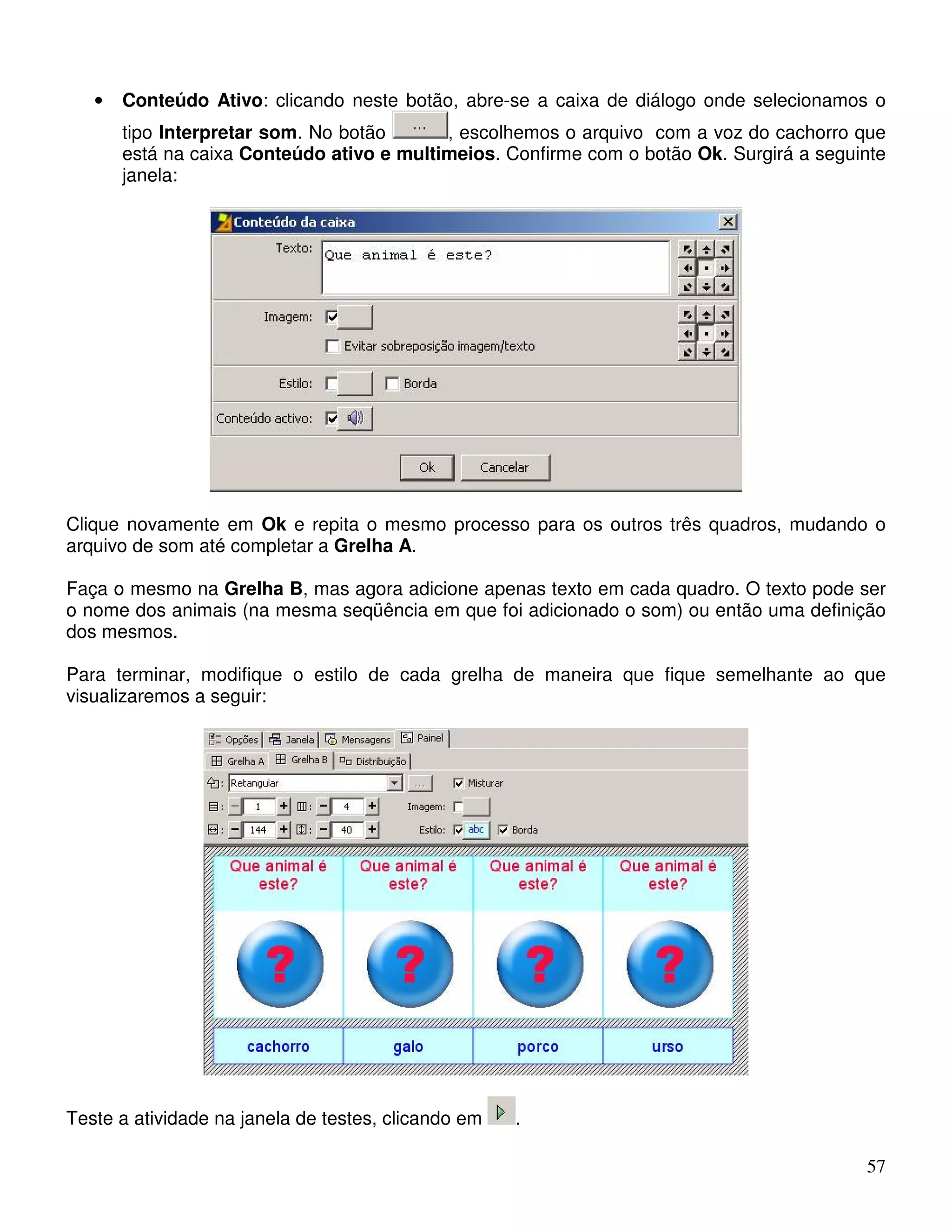 • Conteúdo Ativo: clicando neste botão, abre-se a caixa de diálogo onde selecionamos o 
tipo Interpretar som. No botão , escolhemos o arquivo com a voz do cachorro que 
está na caixa Conteúdo ativo e multimeios. Confirme com o botão Ok. Surgirá a seguinte 
janela: 
Clique novamente em Ok e repita o mesmo processo para os outros três quadros, mudando o 
arquivo de som até completar a Grelha A. 
Faça o mesmo na Grelha B, mas agora adicione apenas texto em cada quadro. O texto pode ser 
o nome dos animais (na mesma seqüência em que foi adicionado o som) ou então uma definição 
dos mesmos. 
Para terminar, modifique o estilo de cada grelha de maneira que fique semelhante ao que 
visualizaremos a seguir: 
57 
Teste a atividade na janela de testes, clicando em . 
 
