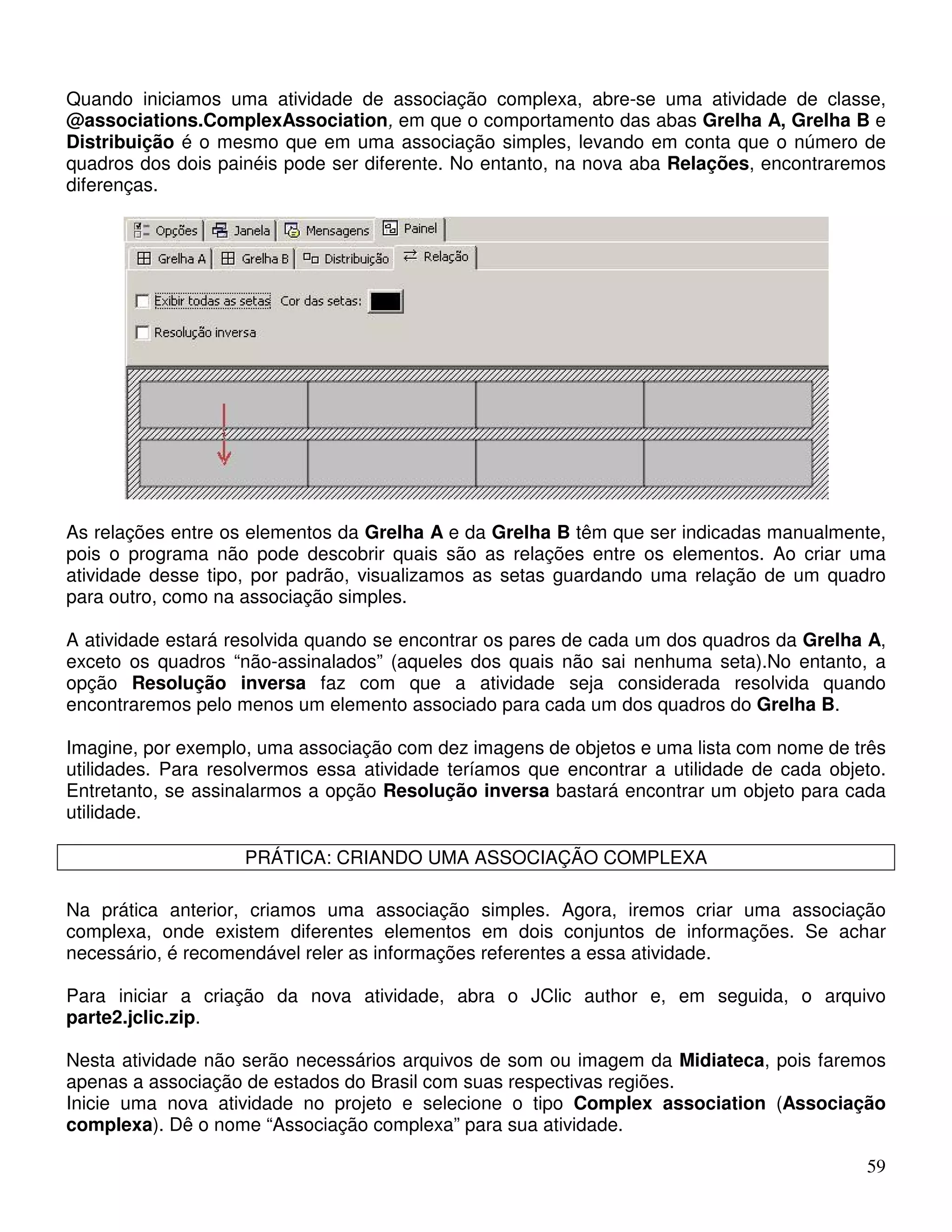 Quando iniciamos uma atividade de associação complexa, abre-se uma atividade de classe, 
@associations.ComplexAssociation, em que o comportamento das abas Grelha A, Grelha B e 
Distribuição é o mesmo que em uma associação simples, levando em conta que o número de 
quadros dos dois painéis pode ser diferente. No entanto, na nova aba Relações, encontraremos 
diferenças. 
As relações entre os elementos da Grelha A e da Grelha B têm que ser indicadas manualmente, 
pois o programa não pode descobrir quais são as relações entre os elementos. Ao criar uma 
atividade desse tipo, por padrão, visualizamos as setas guardando uma relação de um quadro 
para outro, como na associação simples. 
A atividade estará resolvida quando se encontrar os pares de cada um dos quadros da Grelha A, 
exceto os quadros “não-assinalados” (aqueles dos quais não sai nenhuma seta).No entanto, a 
opção Resolução inversa faz com que a atividade seja considerada resolvida quando 
encontraremos pelo menos um elemento associado para cada um dos quadros do Grelha B. 
Imagine, por exemplo, uma associação com dez imagens de objetos e uma lista com nome de três 
utilidades. Para resolvermos essa atividade teríamos que encontrar a utilidade de cada objeto. 
Entretanto, se assinalarmos a opção Resolução inversa bastará encontrar um objeto para cada 
utilidade. 
59 
PRÁTICA: CRIANDO UMA ASSOCIAÇÃO COMPLEXA 
Na prática anterior, criamos uma associação simples. Agora, iremos criar uma associação 
complexa, onde existem diferentes elementos em dois conjuntos de informações. Se achar 
necessário, é recomendável reler as informações referentes a essa atividade. 
Para iniciar a criação da nova atividade, abra o JClic author e, em seguida, o arquivo 
parte2.jclic.zip. 
Nesta atividade não serão necessários arquivos de som ou imagem da Midiateca, pois faremos 
apenas a associação de estados do Brasil com suas respectivas regiões. 
Inicie uma nova atividade no projeto e selecione o tipo Complex association (Associação 
complexa). Dê o nome “Associação complexa” para sua atividade. 
 