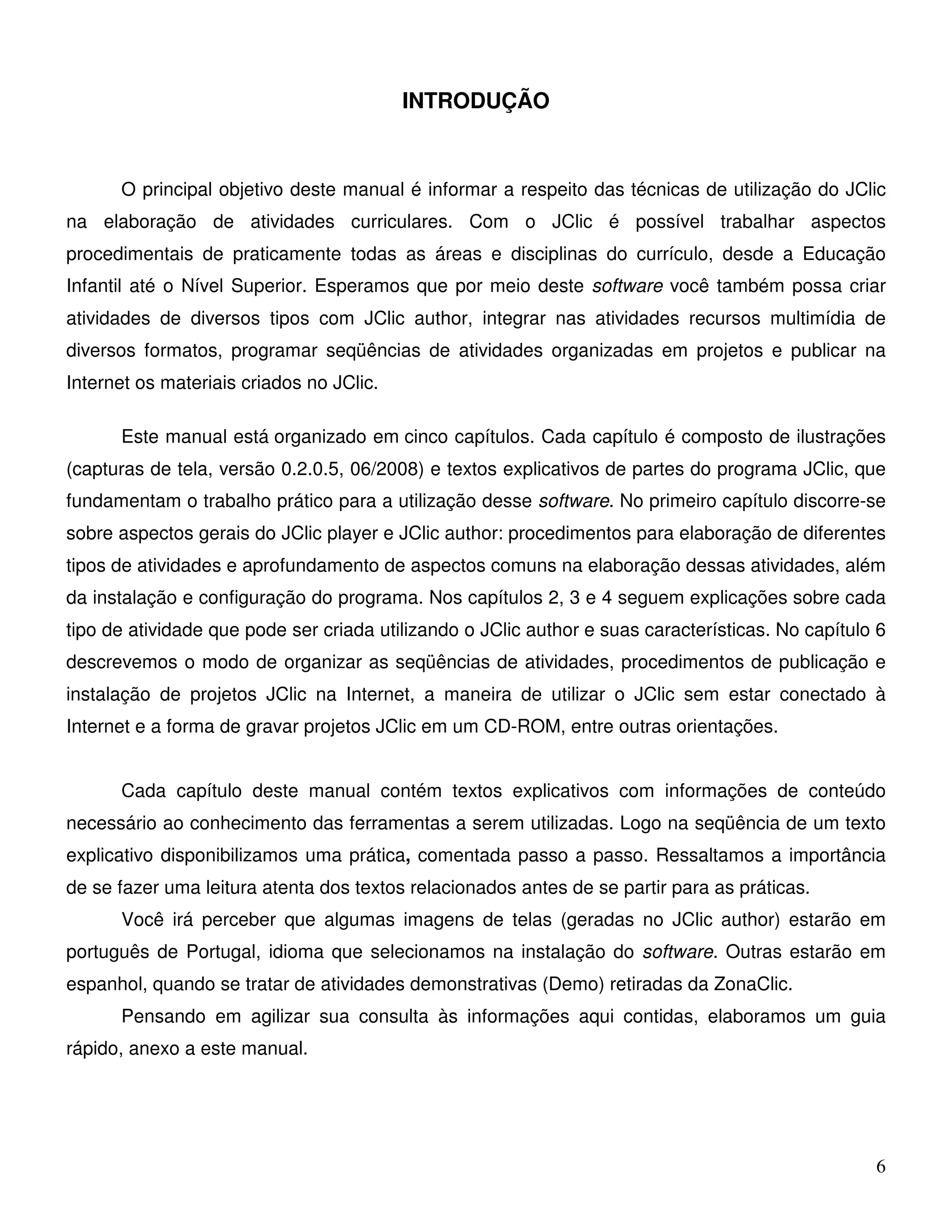 6 
INTRODUÇÃO 
O principal objetivo deste manual é informar a respeito das técnicas de utilização do JClic 
na elaboração de atividades curriculares. Com o JClic é possível trabalhar aspectos 
procedimentais de praticamente todas as áreas e disciplinas do currículo, desde a Educação 
Infantil até o Nível Superior. Esperamos que por meio deste software você também possa criar 
atividades de diversos tipos com JClic author, integrar nas atividades recursos multimídia de 
diversos formatos, programar seqüências de atividades organizadas em projetos e publicar na 
Internet os materiais criados no JClic. 
Este manual está organizado em cinco capítulos. Cada capítulo é composto de ilustrações 
(capturas de tela, versão 0.2.0.5, 06/2008) e textos explicativos de partes do programa JClic, que 
fundamentam o trabalho prático para a utilização desse software. No primeiro capítulo discorre-se 
sobre aspectos gerais do JClic player e JClic author: procedimentos para elaboração de diferentes 
tipos de atividades e aprofundamento de aspectos comuns na elaboração dessas atividades, além 
da instalação e configuração do programa. Nos capítulos 2, 3 e 4 seguem explicações sobre cada 
tipo de atividade que pode ser criada utilizando o JClic author e suas características. No capítulo 6 
descrevemos o modo de organizar as seqüências de atividades, procedimentos de publicação e 
instalação de projetos JClic na Internet, a maneira de utilizar o JClic sem estar conectado à 
Internet e a forma de gravar projetos JClic em um CD-ROM, entre outras orientações. 
Cada capítulo deste manual contém textos explicativos com informações de conteúdo 
necessário ao conhecimento das ferramentas a serem utilizadas. Logo na seqüência de um texto 
explicativo disponibilizamos uma prática, comentada passo a passo. Ressaltamos a importância 
de se fazer uma leitura atenta dos textos relacionados antes de se partir para as práticas. 
Você irá perceber que algumas imagens de telas (geradas no JClic author) estarão em 
português de Portugal, idioma que selecionamos na instalação do software. Outras estarão em 
espanhol, quando se tratar de atividades demonstrativas (Demo) retiradas da ZonaClic. 
Pensando em agilizar sua consulta às informações aqui contidas, elaboramos um guia 
rápido, anexo a este manual. 
 