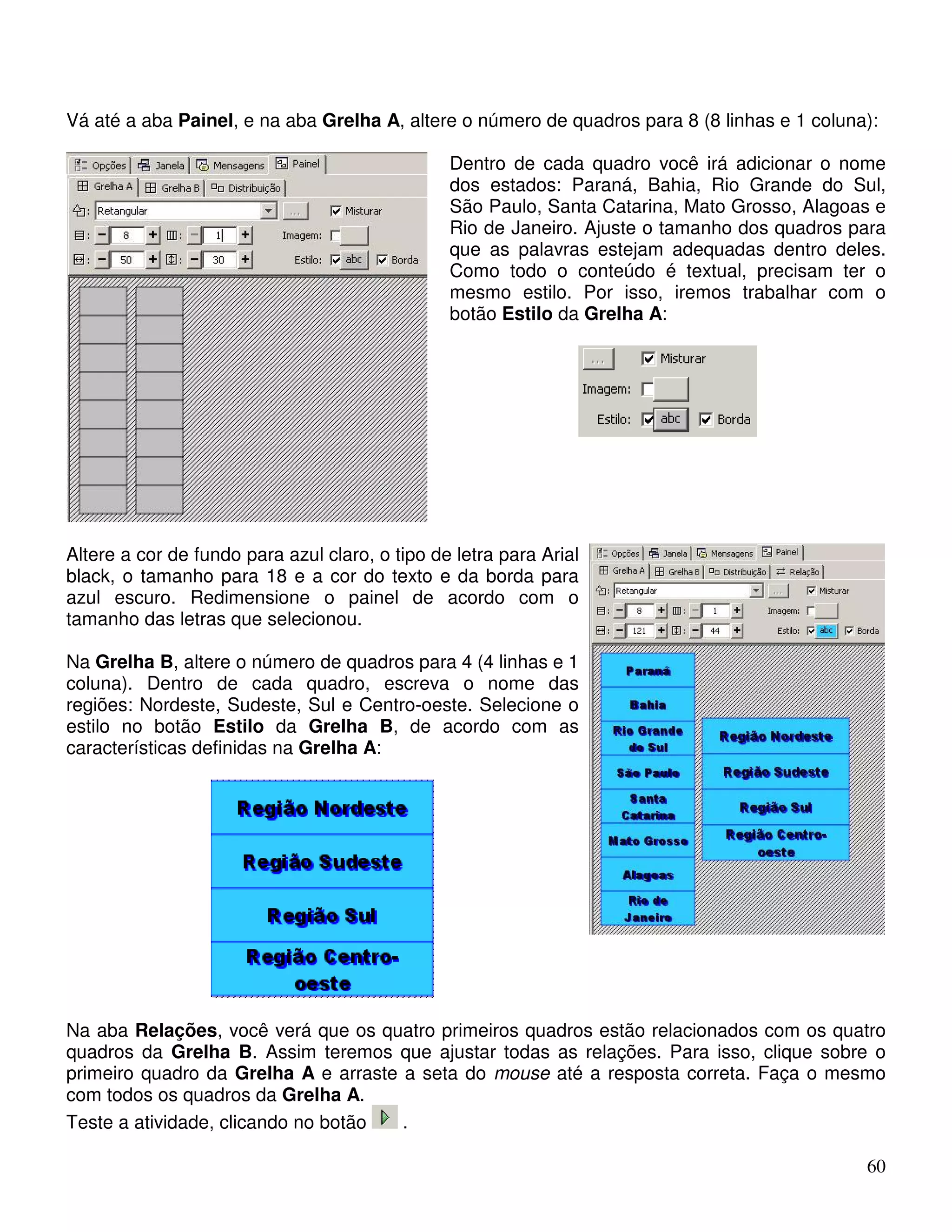 Vá até a aba Painel, e na aba Grelha A, altere o número de quadros para 8 (8 linhas e 1 coluna): 
Dentro de cada quadro você irá adicionar o nome 
dos estados: Paraná, Bahia, Rio Grande do Sul, 
São Paulo, Santa Catarina, Mato Grosso, Alagoas e 
Rio de Janeiro. Ajuste o tamanho dos quadros para 
que as palavras estejam adequadas dentro deles. 
Como todo o conteúdo é textual, precisam ter o 
mesmo estilo. Por isso, iremos trabalhar com o 
botão Estilo da Grelha A: 
60 
Altere a cor de fundo para azul claro, o tipo de letra para Arial 
black, o tamanho para 18 e a cor do texto e da borda para 
azul escuro. Redimensione o painel de acordo com o 
tamanho das letras que selecionou. 
Na Grelha B, altere o número de quadros para 4 (4 linhas e 1 
coluna). Dentro de cada quadro, escreva o nome das 
regiões: Nordeste, Sudeste, Sul e Centro-oeste. Selecione o 
estilo no botão Estilo da Grelha B, de acordo com as 
características definidas na Grelha A: 
Na aba Relações, você verá que os quatro primeiros quadros estão relacionados com os quatro 
quadros da Grelha B. Assim teremos que ajustar todas as relações. Para isso, clique sobre o 
primeiro quadro da Grelha A e arraste a seta do mouse até a resposta correta. Faça o mesmo 
com todos os quadros da Grelha A. 
Teste a atividade, clicando no botão . 
 