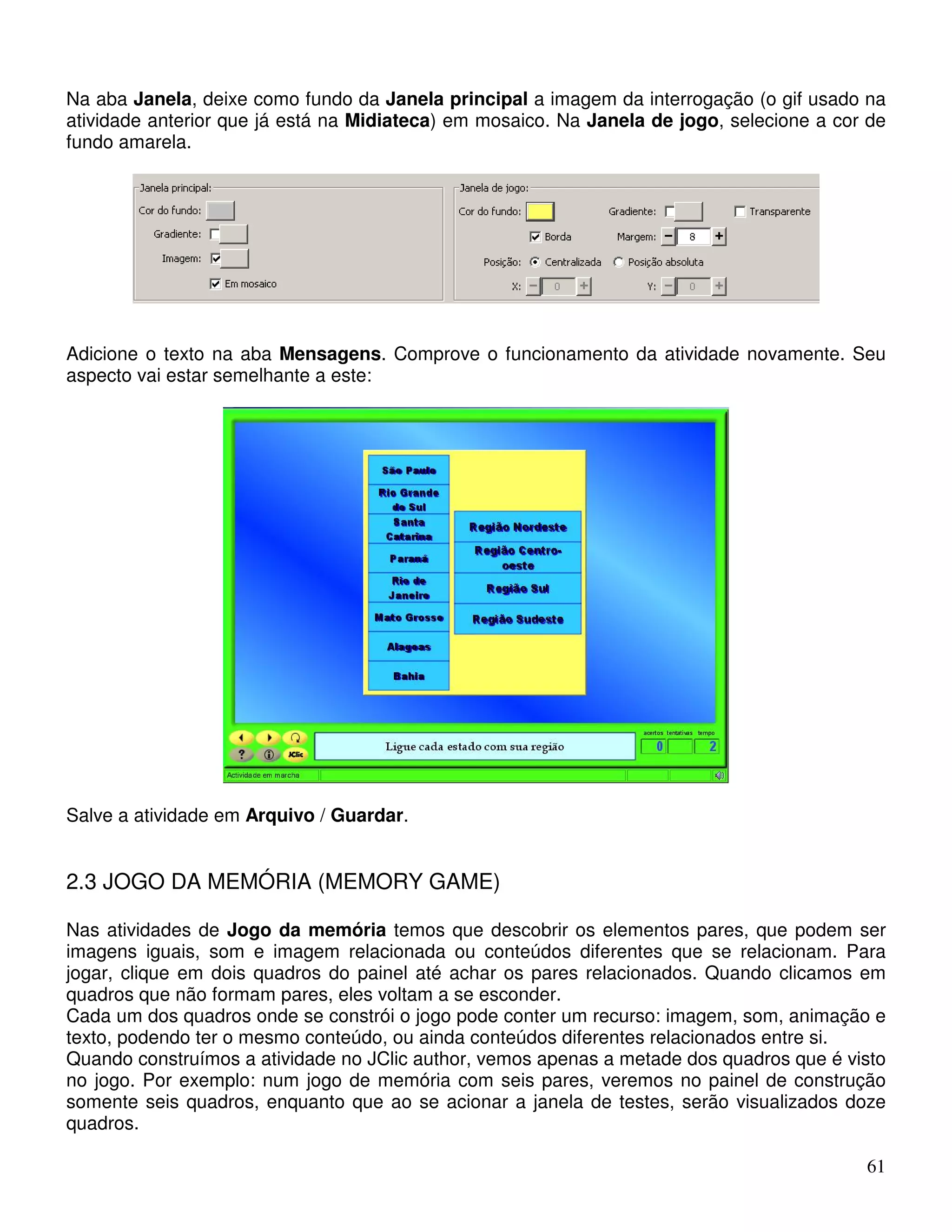 Na aba Janela, deixe como fundo da Janela principal a imagem da interrogação (o gif usado na 
atividade anterior que já está na Midiateca) em mosaico. Na Janela de jogo, selecione a cor de 
fundo amarela. 
Adicione o texto na aba Mensagens. Comprove o funcionamento da atividade novamente. Seu 
aspecto vai estar semelhante a este: 
61 
Salve a atividade em Arquivo / Guardar. 
2.3 JOGO DA MEMÓRIA (MEMORY GAME) 
Nas atividades de Jogo da memória temos que descobrir os elementos pares, que podem ser 
imagens iguais, som e imagem relacionada ou conteúdos diferentes que se relacionam. Para 
jogar, clique em dois quadros do painel até achar os pares relacionados. Quando clicamos em 
quadros que não formam pares, eles voltam a se esconder. 
Cada um dos quadros onde se constrói o jogo pode conter um recurso: imagem, som, animação e 
texto, podendo ter o mesmo conteúdo, ou ainda conteúdos diferentes relacionados entre si. 
Quando construímos a atividade no JClic author, vemos apenas a metade dos quadros que é visto 
no jogo. Por exemplo: num jogo de memória com seis pares, veremos no painel de construção 
somente seis quadros, enquanto que ao se acionar a janela de testes, serão visualizados doze 
quadros. 
 