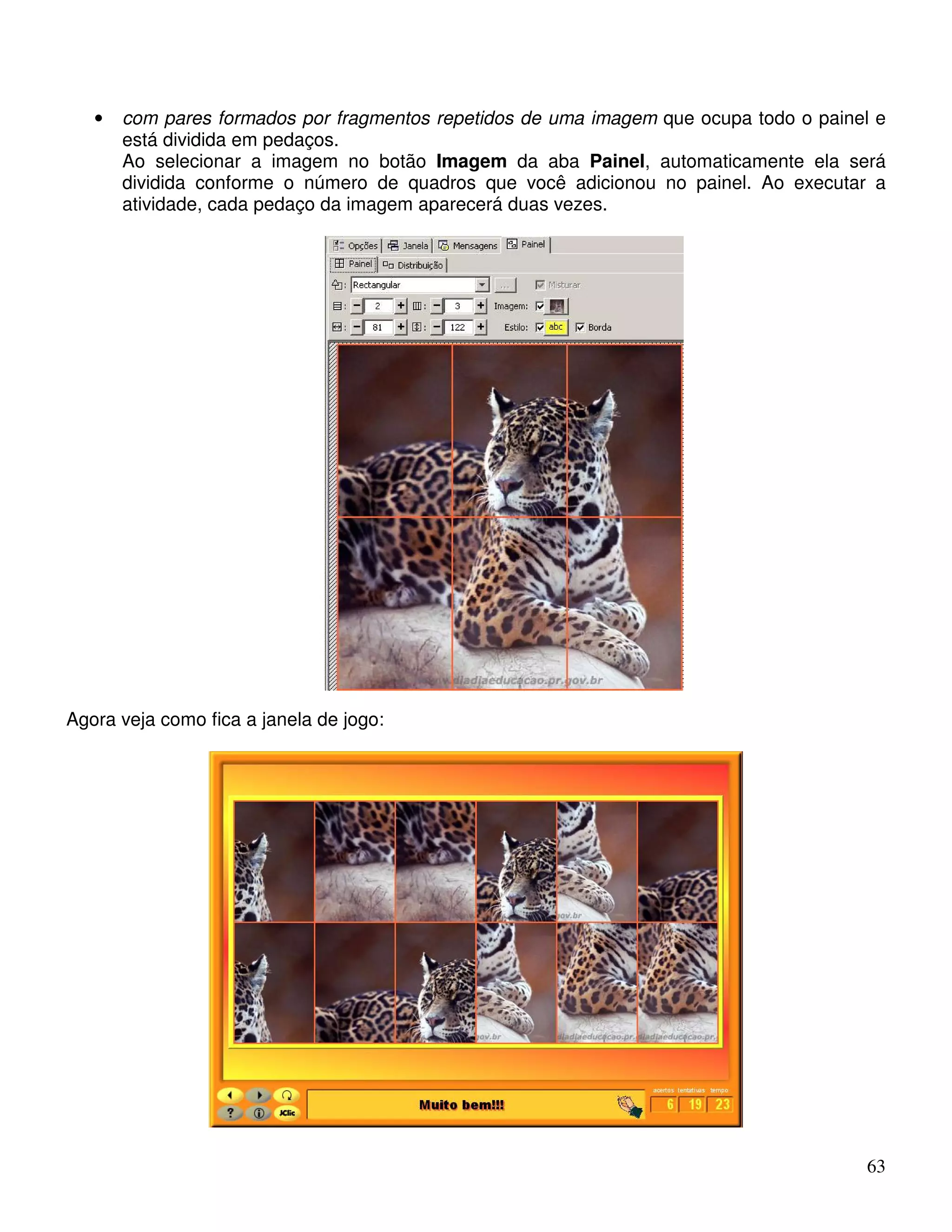 • com pares formados por fragmentos repetidos de uma imagem que ocupa todo o painel e 
está dividida em pedaços. 
Ao selecionar a imagem no botão Imagem da aba Painel, automaticamente ela será 
dividida conforme o número de quadros que você adicionou no painel. Ao executar a 
atividade, cada pedaço da imagem aparecerá duas vezes. 
63 
Agora veja como fica a janela de jogo: 
 