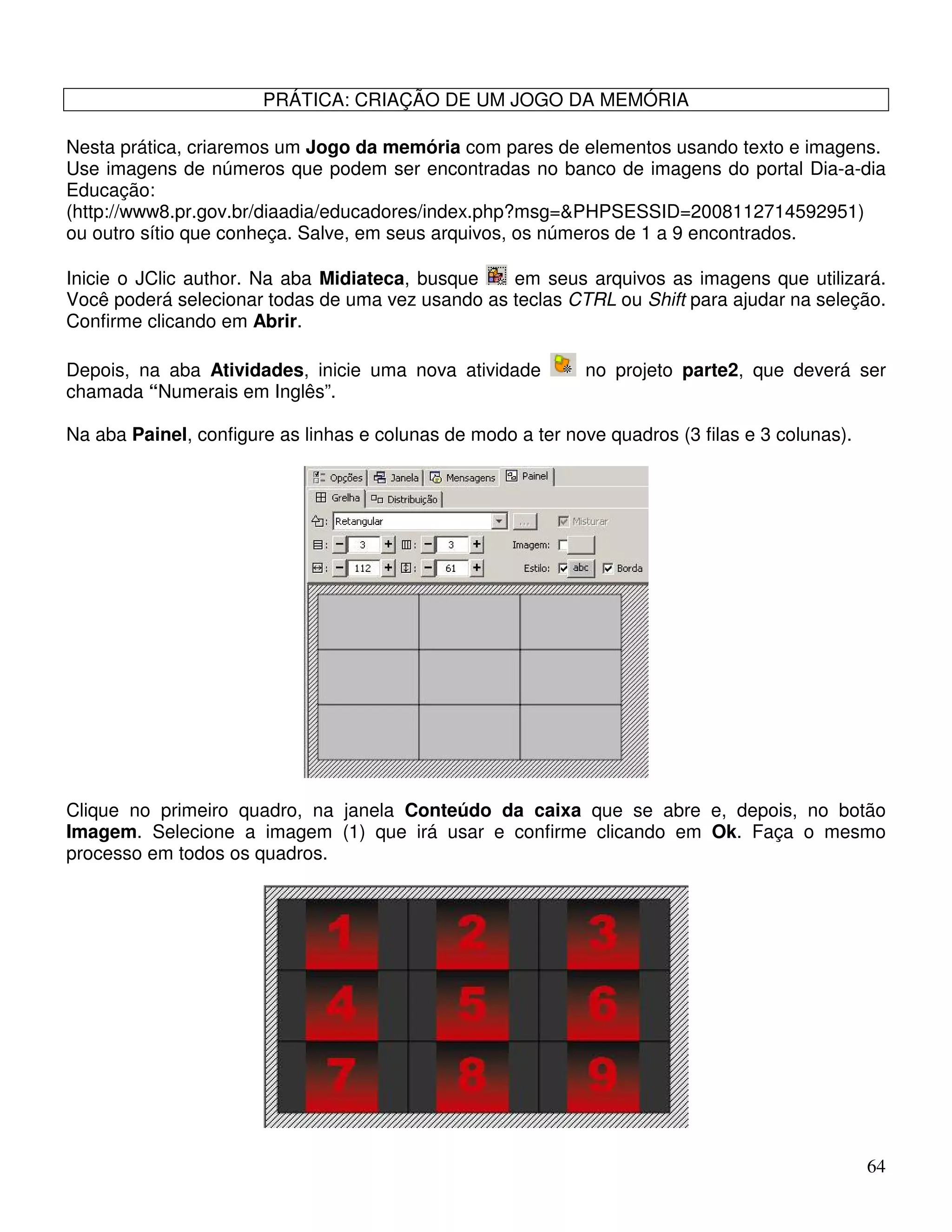 64 
PRÁTICA: CRIAÇÃO DE UM JOGO DA MEMÓRIA 
Nesta prática, criaremos um Jogo da memória com pares de elementos usando texto e imagens. 
Use imagens de números que podem ser encontradas no banco de imagens do portal Dia-a-dia 
Educação: 
(http://www8.pr.gov.br/diaadia/educadores/index.php?msg=PHPSESSID=2008112714592951) 
ou outro sítio que conheça. Salve, em seus arquivos, os números de 1 a 9 encontrados. 
Inicie o JClic author. Na aba Midiateca, busque em seus arquivos as imagens que utilizará. 
Você poderá selecionar todas de uma vez usando as teclas CTRL ou Shift para ajudar na seleção. 
Confirme clicando em Abrir. 
Depois, na aba Atividades, inicie uma nova atividade no projeto parte2, que deverá ser 
chamada “Numerais em Inglês”. 
Na aba Painel, configure as linhas e colunas de modo a ter nove quadros (3 filas e 3 colunas). 
Clique no primeiro quadro, na janela Conteúdo da caixa que se abre e, depois, no botão 
Imagem. Selecione a imagem (1) que irá usar e confirme clicando em Ok. Faça o mesmo 
processo em todos os quadros. 
 