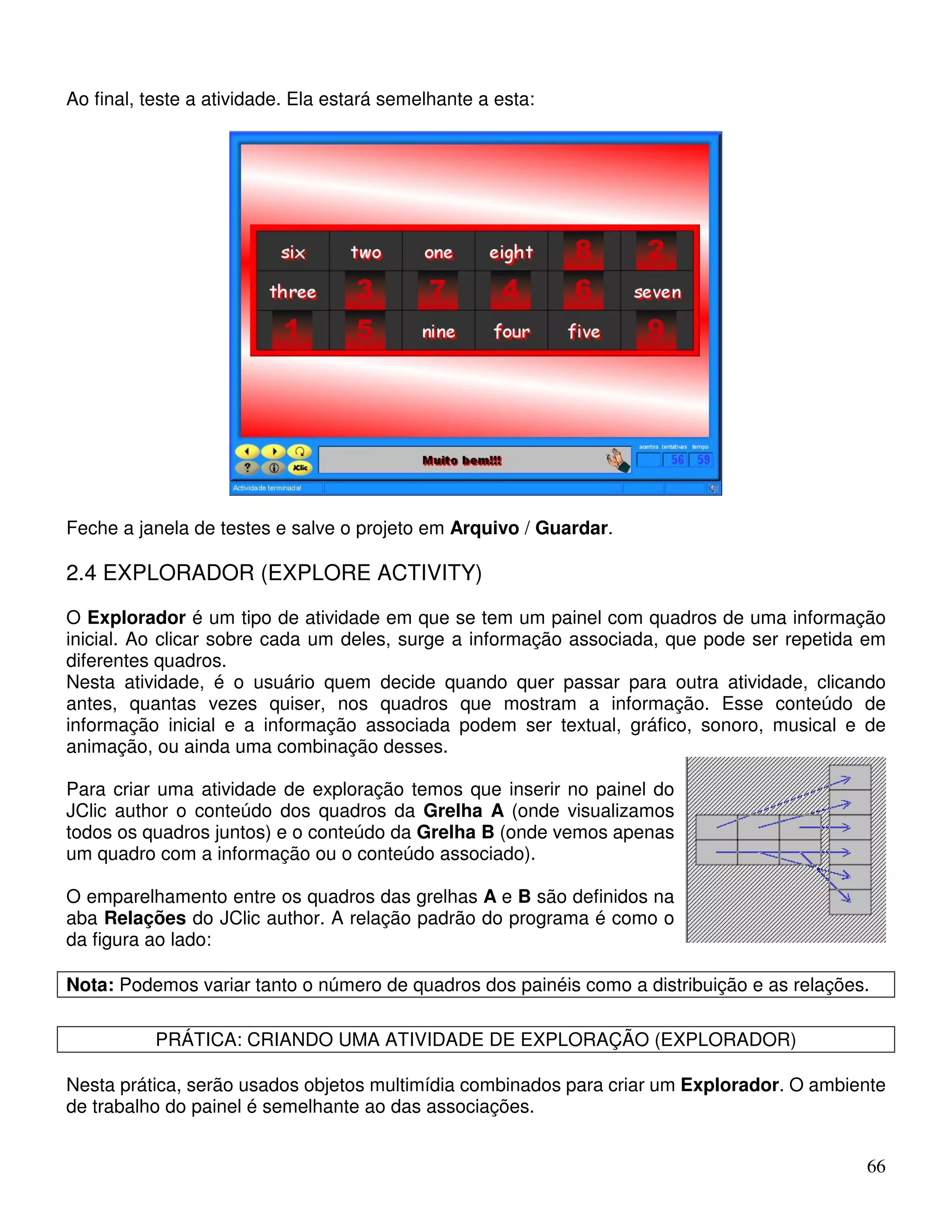 66 
Ao final, teste a atividade. Ela estará semelhante a esta: 
Feche a janela de testes e salve o projeto em Arquivo / Guardar. 
2.4 EXPLORADOR (EXPLORE ACTIVITY) 
O Explorador é um tipo de atividade em que se tem um painel com quadros de uma informação 
inicial. Ao clicar sobre cada um deles, surge a informação associada, que pode ser repetida em 
diferentes quadros. 
Nesta atividade, é o usuário quem decide quando quer passar para outra atividade, clicando 
antes, quantas vezes quiser, nos quadros que mostram a informação. Esse conteúdo de 
informação inicial e a informação associada podem ser textual, gráfico, sonoro, musical e de 
animação, ou ainda uma combinação desses. 
Para criar uma atividade de exploração temos que inserir no painel do 
JClic author o conteúdo dos quadros da Grelha A (onde visualizamos 
todos os quadros juntos) e o conteúdo da Grelha B (onde vemos apenas 
um quadro com a informação ou o conteúdo associado). 
O emparelhamento entre os quadros das grelhas A e B são definidos na 
aba Relações do JClic author. A relação padrão do programa é como o 
da figura ao lado: 
Nota: Podemos variar tanto o número de quadros dos painéis como a distribuição e as relações. 
PRÁTICA: CRIANDO UMA ATIVIDADE DE EXPLORAÇÃO (EXPLORADOR) 
Nesta prática, serão usados objetos multimídia combinados para criar um Explorador. O ambiente 
de trabalho do painel é semelhante ao das associações. 
 