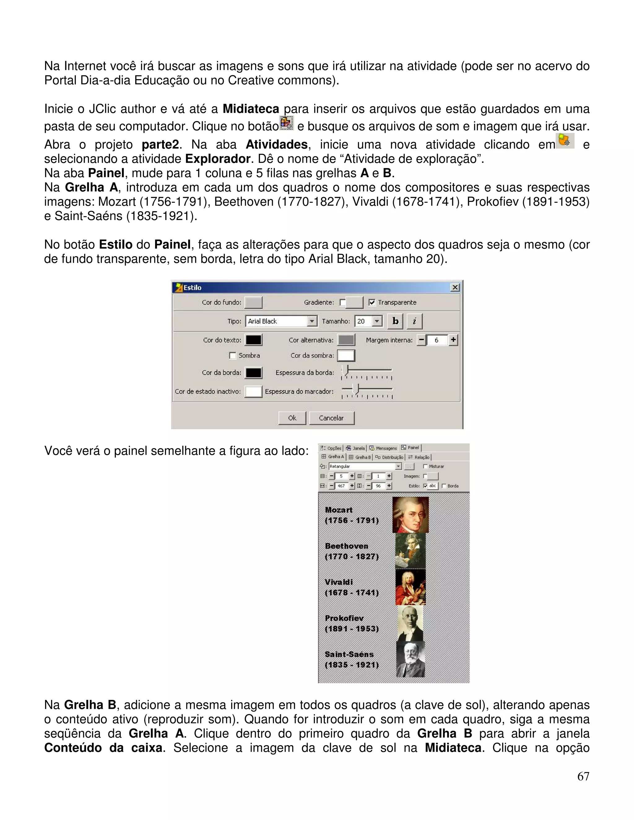 Na Internet você irá buscar as imagens e sons que irá utilizar na atividade (pode ser no acervo do 
Portal Dia-a-dia Educação ou no Creative commons). 
Inicie o JClic author e vá até a Midiateca para inserir os arquivos que estão guardados em uma 
pasta de seu computador. Clique no botão e busque os arquivos de som e imagem que irá usar. 
Abra o projeto parte2. Na aba Atividades, inicie uma nova atividade clicando em e 
selecionando a atividade Explorador. Dê o nome de “Atividade de exploração”. 
Na aba Painel, mude para 1 coluna e 5 filas nas grelhas A e B. 
Na Grelha A, introduza em cada um dos quadros o nome dos compositores e suas respectivas 
imagens: Mozart (1756-1791), Beethoven (1770-1827), Vivaldi (1678-1741), Prokofiev (1891-1953) 
e Saint-Saéns (1835-1921). 
No botão Estilo do Painel, faça as alterações para que o aspecto dos quadros seja o mesmo (cor 
de fundo transparente, sem borda, letra do tipo Arial Black, tamanho 20). 
67 
Você verá o painel semelhante a figura ao lado: 
Na Grelha B, adicione a mesma imagem em todos os quadros (a clave de sol), alterando apenas 
o conteúdo ativo (reproduzir som). Quando for introduzir o som em cada quadro, siga a mesma 
seqüência da Grelha A. Clique dentro do primeiro quadro da Grelha B para abrir a janela 
Conteúdo da caixa. Selecione a imagem da clave de sol na Midiateca. Clique na opção 
 