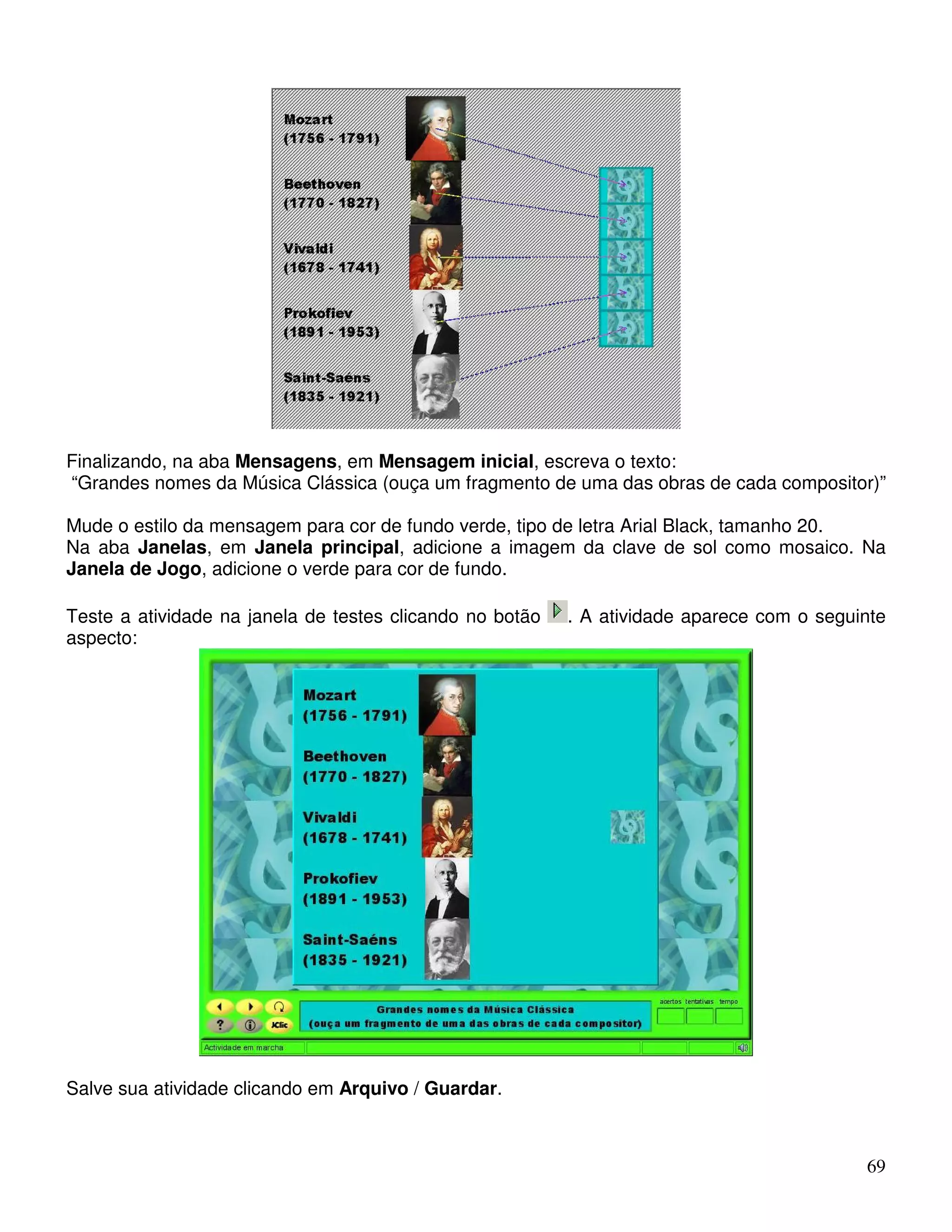 Finalizando, na aba Mensagens, em Mensagem inicial, escreva o texto: 
“Grandes nomes da Música Clássica (ouça um fragmento de uma das obras de cada compositor)” 
Mude o estilo da mensagem para cor de fundo verde, tipo de letra Arial Black, tamanho 20. 
Na aba Janelas, em Janela principal, adicione a imagem da clave de sol como mosaico. Na 
Janela de Jogo, adicione o verde para cor de fundo. 
Teste a atividade na janela de testes clicando no botão . A atividade aparece com o seguinte 
aspecto: 
69 
Salve sua atividade clicando em Arquivo / Guardar. 
 