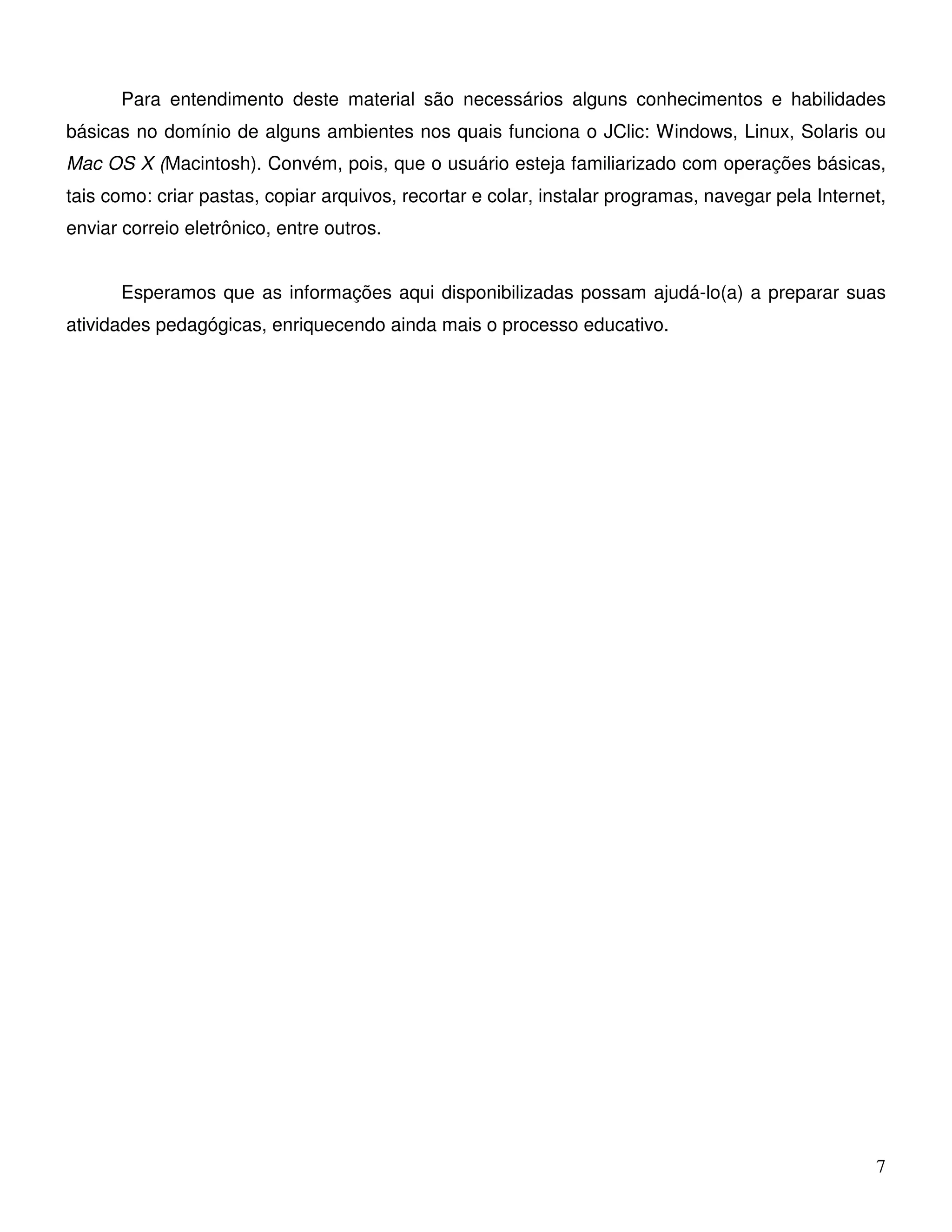 Para entendimento deste material são necessários alguns conhecimentos e habilidades 
básicas no domínio de alguns ambientes nos quais funciona o JClic: Windows, Linux, Solaris ou 
Mac OS X (Macintosh). Convém, pois, que o usuário esteja familiarizado com operações básicas, 
tais como: criar pastas, copiar arquivos, recortar e colar, instalar programas, navegar pela Internet, 
enviar correio eletrônico, entre outros. 
Esperamos que as informações aqui disponibilizadas possam ajudá-lo(a) a preparar suas 
7 
atividades pedagógicas, enriquecendo ainda mais o processo educativo. 
 