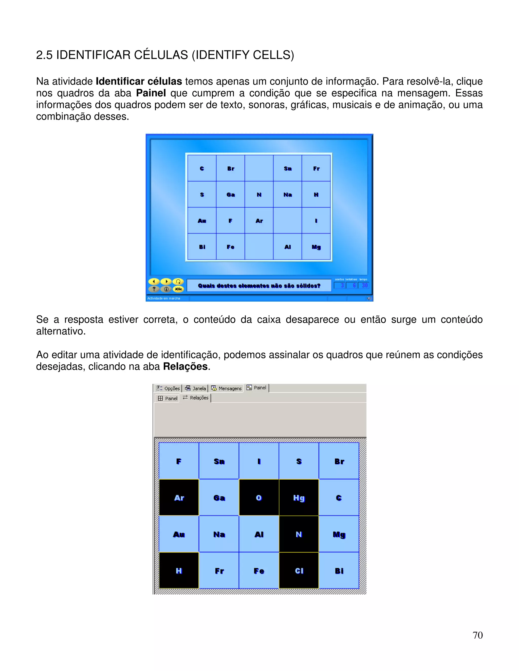 70 
2.5 IDENTIFICAR CÉLULAS (IDENTIFY CELLS) 
Na atividade Identificar células temos apenas um conjunto de informação. Para resolvê-la, clique 
nos quadros da aba Painel que cumprem a condição que se especifica na mensagem. Essas 
informações dos quadros podem ser de texto, sonoras, gráficas, musicais e de animação, ou uma 
combinação desses. 
Se a resposta estiver correta, o conteúdo da caixa desaparece ou então surge um conteúdo 
alternativo. 
Ao editar uma atividade de identificação, podemos assinalar os quadros que reúnem as condições 
desejadas, clicando na aba Relações. 
 