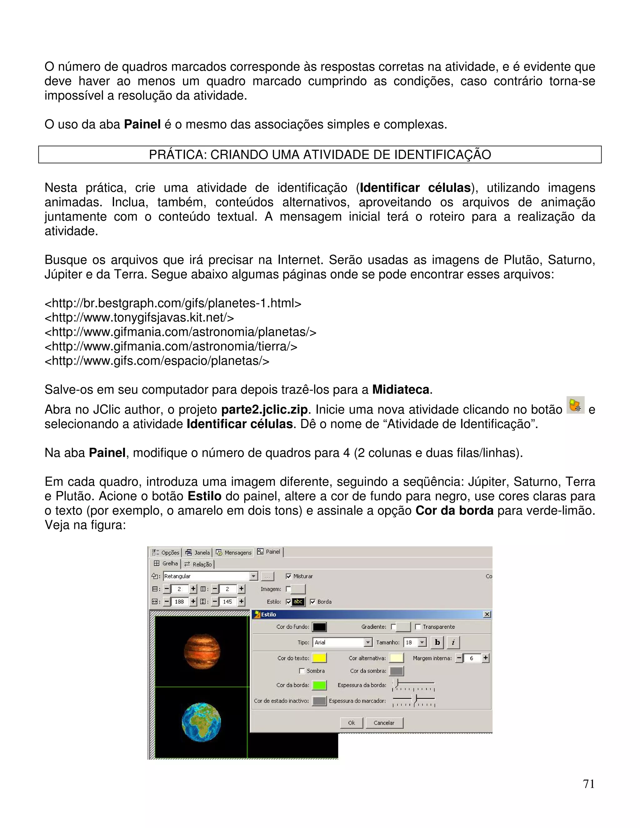 O número de quadros marcados corresponde às respostas corretas na atividade, e é evidente que 
deve haver ao menos um quadro marcado cumprindo as condições, caso contrário torna-se 
impossível a resolução da atividade. 
O uso da aba Painel é o mesmo das associações simples e complexas. 
71 
PRÁTICA: CRIANDO UMA ATIVIDADE DE IDENTIFICAÇÃO 
Nesta prática, crie uma atividade de identificação (Identificar células), utilizando imagens 
animadas. Inclua, também, conteúdos alternativos, aproveitando os arquivos de animação 
juntamente com o conteúdo textual. A mensagem inicial terá o roteiro para a realização da 
atividade. 
Busque os arquivos que irá precisar na Internet. Serão usadas as imagens de Plutão, Saturno, 
Júpiter e da Terra. Segue abaixo algumas páginas onde se pode encontrar esses arquivos: 
http://br.bestgraph.com/gifs/planetes-1.html 
http://www.tonygifsjavas.kit.net/ 
http://www.gifmania.com/astronomia/planetas/ 
http://www.gifmania.com/astronomia/tierra/ 
http://www.gifs.com/espacio/planetas/ 
Salve-os em seu computador para depois trazê-los para a Midiateca. 
Abra no JClic author, o projeto parte2.jclic.zip. Inicie uma nova atividade clicando no botão e 
selecionando a atividade Identificar células. Dê o nome de “Atividade de Identificação”. 
Na aba Painel, modifique o número de quadros para 4 (2 colunas e duas filas/linhas). 
Em cada quadro, introduza uma imagem diferente, seguindo a seqüência: Júpiter, Saturno, Terra 
e Plutão. Acione o botão Estilo do painel, altere a cor de fundo para negro, use cores claras para 
o texto (por exemplo, o amarelo em dois tons) e assinale a opção Cor da borda para verde-limão. 
Veja na figura: 
 