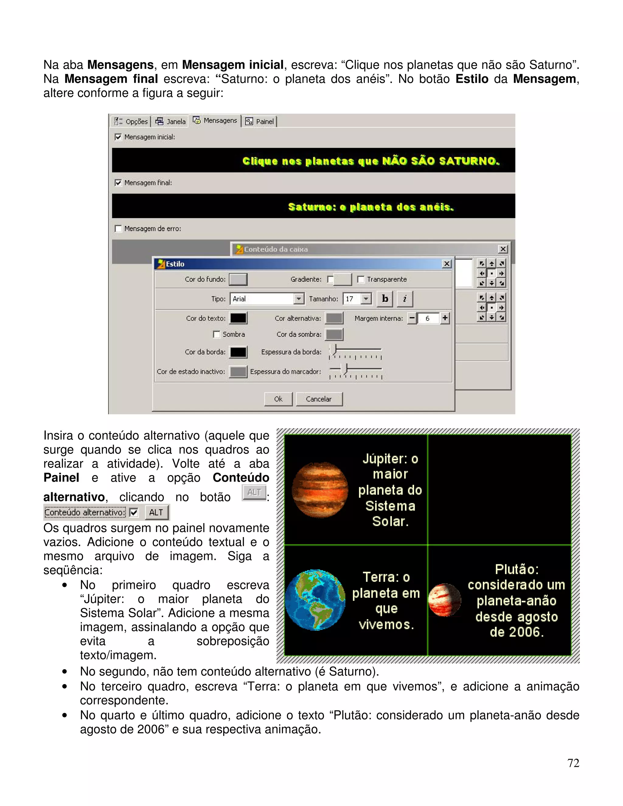 Na aba Mensagens, em Mensagem inicial, escreva: “Clique nos planetas que não são Saturno”. 
Na Mensagem final escreva: “Saturno: o planeta dos anéis”. No botão Estilo da Mensagem, 
altere conforme a figura a seguir: 
72 
Insira o conteúdo alternativo (aquele que 
surge quando se clica nos quadros ao 
realizar a atividade). Volte até a aba 
Painel e ative a opção Conteúdo 
alternativo, clicando no botão : 
Os quadros surgem no painel novamente 
vazios. Adicione o conteúdo textual e o 
mesmo arquivo de imagem. Siga a 
seqüência: 
• No primeiro quadro escreva 
“Júpiter: o maior planeta do 
Sistema Solar”. Adicione a mesma 
imagem, assinalando a opção que 
evita a sobreposição 
texto/imagem. 
• No segundo, não tem conteúdo alternativo (é Saturno). 
• No terceiro quadro, escreva “Terra: o planeta em que vivemos”, e adicione a animação 
correspondente. 
• No quarto e último quadro, adicione o texto “Plutão: considerado um planeta-anão desde 
agosto de 2006” e sua respectiva animação. 
 