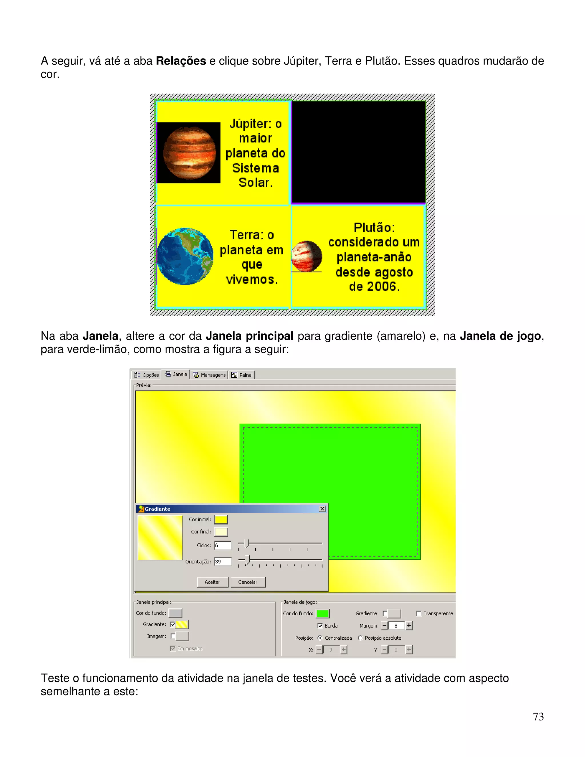 A seguir, vá até a aba Relações e clique sobre Júpiter, Terra e Plutão. Esses quadros mudarão de 
cor. 
Na aba Janela, altere a cor da Janela principal para gradiente (amarelo) e, na Janela de jogo, 
para verde-limão, como mostra a figura a seguir: 
73 
Teste o funcionamento da atividade na janela de testes. Você verá a atividade com aspecto 
semelhante a este: 
 