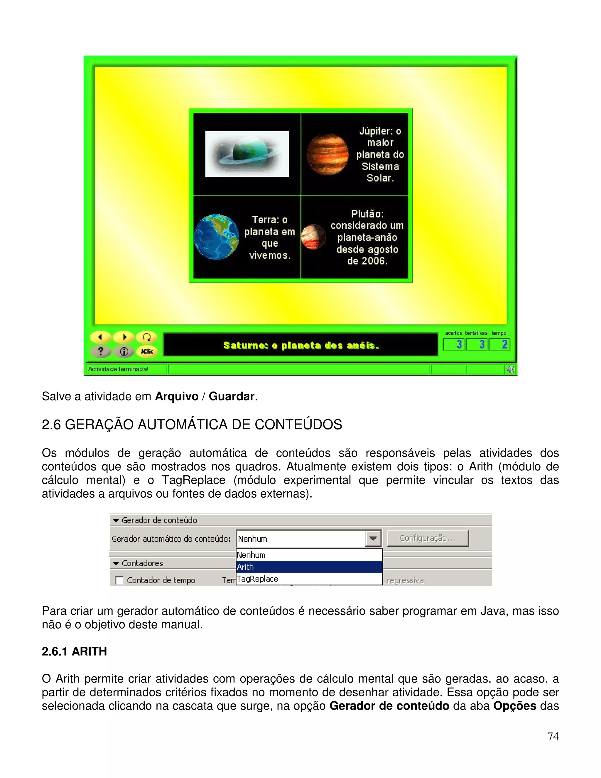 Salve a atividade em Arquivo / Guardar. 
2.6 GERAÇÃO AUTOMÁTICA DE CONTEÚDOS 
Os módulos de geração automática de conteúdos são responsáveis pelas atividades dos 
conteúdos que são mostrados nos quadros. Atualmente existem dois tipos: o Arith (módulo de 
cálculo mental) e o TagReplace (módulo experimental que permite vincular os textos das 
atividades a arquivos ou fontes de dados externas). 
Para criar um gerador automático de conteúdos é necessário saber programar em Java, mas isso 
não é o objetivo deste manual. 
2.6.1 ARITH 
O Arith permite criar atividades com operações de cálculo mental que são geradas, ao acaso, a 
partir de determinados critérios fixados no momento de desenhar atividade. Essa opção pode ser 
selecionada clicando na cascata que surge, na opção Gerador de conteúdo da aba Opções das 
74 
 
