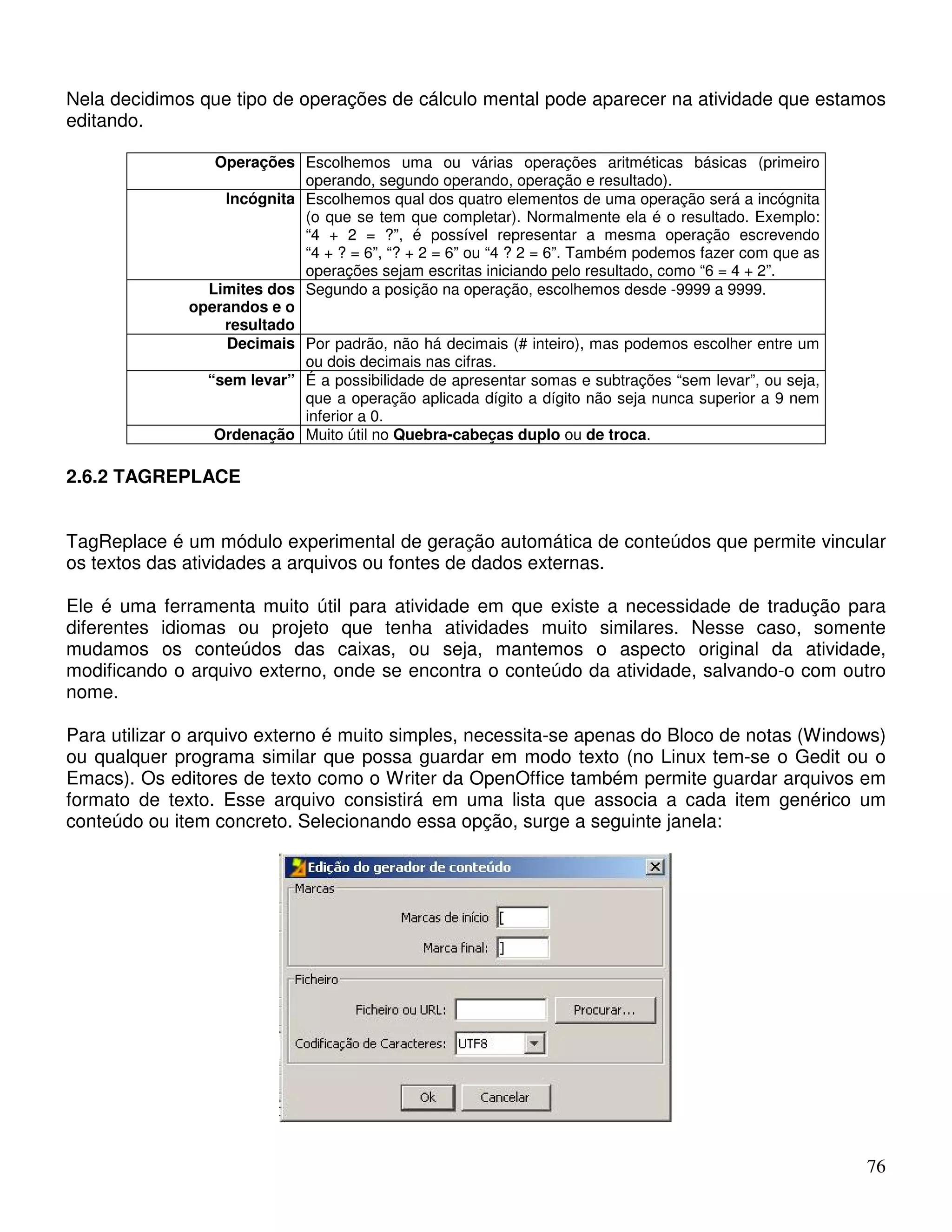 Nela decidimos que tipo de operações de cálculo mental pode aparecer na atividade que estamos 
editando. 
76 
Operações Escolhemos uma ou várias operações aritméticas básicas (primeiro 
operando, segundo operando, operação e resultado). 
Incógnita Escolhemos qual dos quatro elementos de uma operação será a incógnita 
(o que se tem que completar). Normalmente ela é o resultado. Exemplo: 
“4 + 2 = ?”, é possível representar a mesma operação escrevendo 
“4 + ? = 6”, “? + 2 = 6” ou “4 ? 2 = 6”. Também podemos fazer com que as 
operações sejam escritas iniciando pelo resultado, como “6 = 4 + 2”. 
Limites dos 
operandos e o 
resultado 
Segundo a posição na operação, escolhemos desde -9999 a 9999. 
Decimais Por padrão, não há decimais (# inteiro), mas podemos escolher entre um 
ou dois decimais nas cifras. 
“sem levar” É a possibilidade de apresentar somas e subtrações “sem levar”, ou seja, 
que a operação aplicada dígito a dígito não seja nunca superior a 9 nem 
inferior a 0. 
Ordenação Muito útil no Quebra-cabeças duplo ou de troca. 
2.6.2 TAGREPLACE 
TagReplace é um módulo experimental de geração automática de conteúdos que permite vincular 
os textos das atividades a arquivos ou fontes de dados externas. 
Ele é uma ferramenta muito útil para atividade em que existe a necessidade de tradução para 
diferentes idiomas ou projeto que tenha atividades muito similares. Nesse caso, somente 
mudamos os conteúdos das caixas, ou seja, mantemos o aspecto original da atividade, 
modificando o arquivo externo, onde se encontra o conteúdo da atividade, salvando-o com outro 
nome. 
Para utilizar o arquivo externo é muito simples, necessita-se apenas do Bloco de notas (Windows) 
ou qualquer programa similar que possa guardar em modo texto (no Linux tem-se o Gedit ou o 
Emacs). Os editores de texto como o Writer da OpenOffice também permite guardar arquivos em 
formato de texto. Esse arquivo consistirá em uma lista que associa a cada item genérico um 
conteúdo ou item concreto. Selecionando essa opção, surge a seguinte janela: 
 