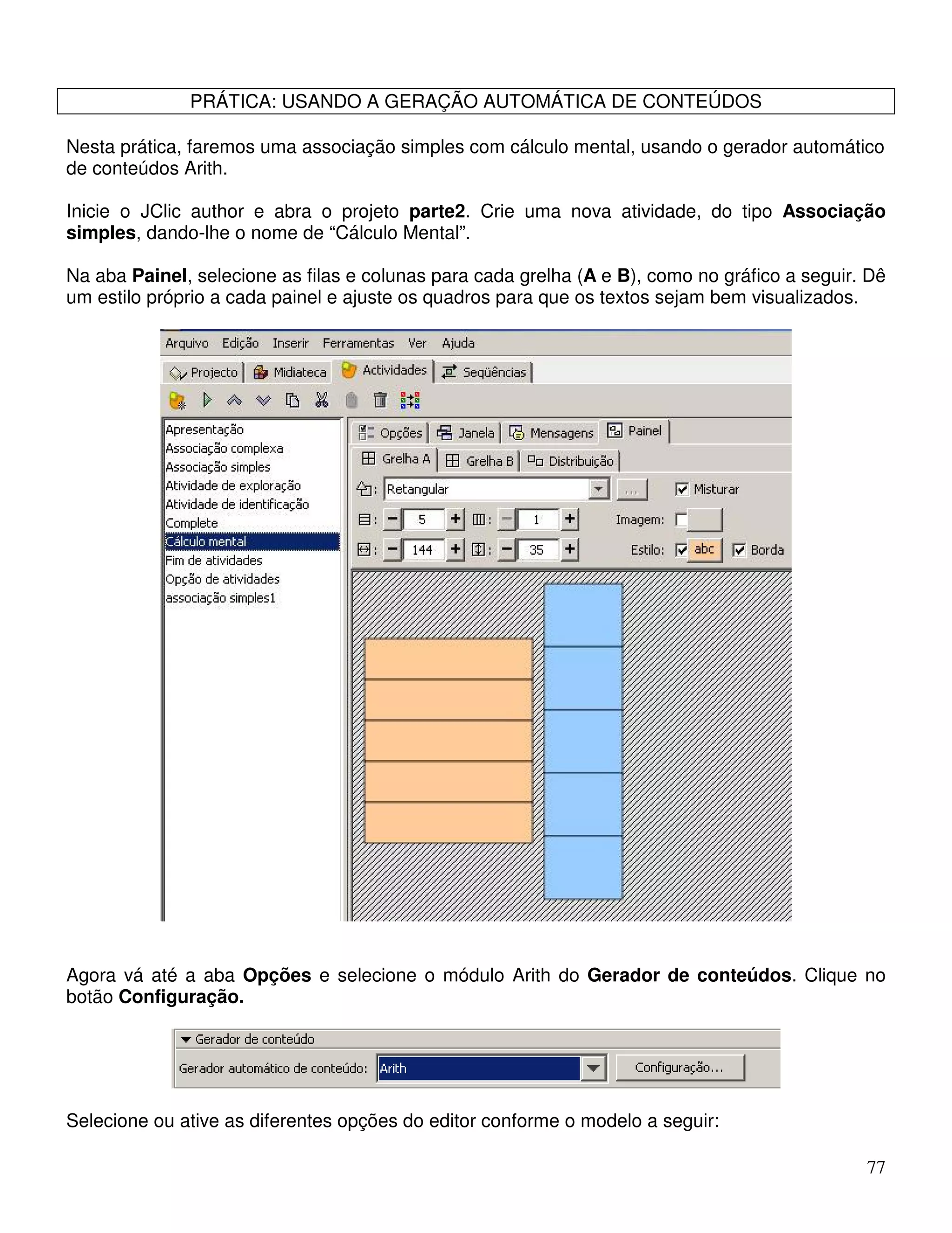77 
PRÁTICA: USANDO A GERAÇÃO AUTOMÁTICA DE CONTEÚDOS 
Nesta prática, faremos uma associação simples com cálculo mental, usando o gerador automático 
de conteúdos Arith. 
Inicie o JClic author e abra o projeto parte2. Crie uma nova atividade, do tipo Associação 
simples, dando-lhe o nome de “Cálculo Mental”. 
Na aba Painel, selecione as filas e colunas para cada grelha (A e B), como no gráfico a seguir. Dê 
um estilo próprio a cada painel e ajuste os quadros para que os textos sejam bem visualizados. 
Agora vá até a aba Opções e selecione o módulo Arith do Gerador de conteúdos. Clique no 
botão Configuração. 
Selecione ou ative as diferentes opções do editor conforme o modelo a seguir: 
 