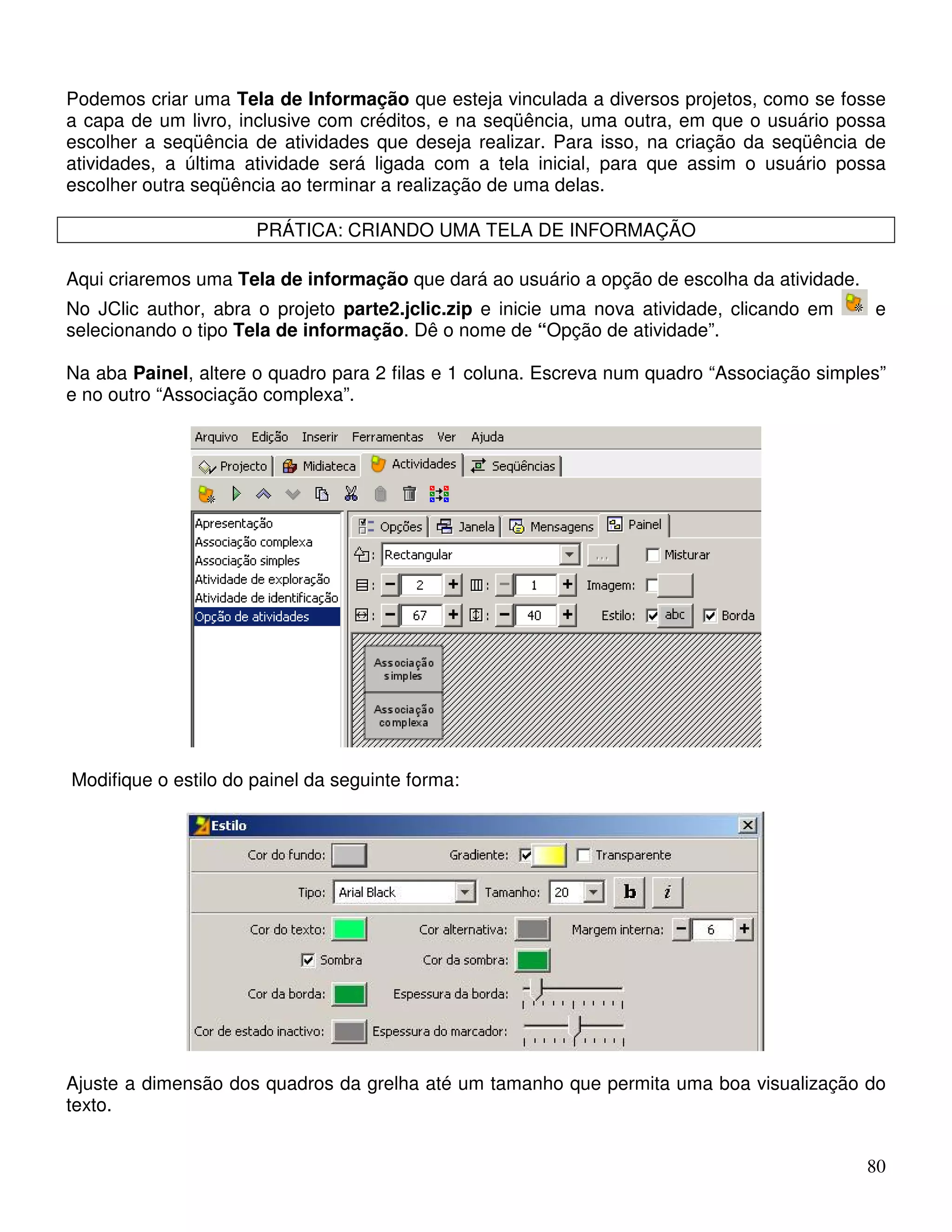 Podemos criar uma Tela de Informação que esteja vinculada a diversos projetos, como se fosse 
a capa de um livro, inclusive com créditos, e na seqüência, uma outra, em que o usuário possa 
escolher a seqüência de atividades que deseja realizar. Para isso, na criação da seqüência de 
atividades, a última atividade será ligada com a tela inicial, para que assim o usuário possa 
escolher outra seqüência ao terminar a realização de uma delas. 
80 
PRÁTICA: CRIANDO UMA TELA DE INFORMAÇÃO 
Aqui criaremos uma Tela de informação que dará ao usuário a opção de escolha da atividade. 
No JClic author, abra o projeto parte2.jclic.zip e inicie uma nova atividade, clicando em e 
selecionando o tipo Tela de informação. Dê o nome de “Opção de atividade”. 
Na aba Painel, altere o quadro para 2 filas e 1 coluna. Escreva num quadro “Associação simples” 
e no outro “Associação complexa”. 
Modifique o estilo do painel da seguinte forma: 
Ajuste a dimensão dos quadros da grelha até um tamanho que permita uma boa visualização do 
texto. 
 