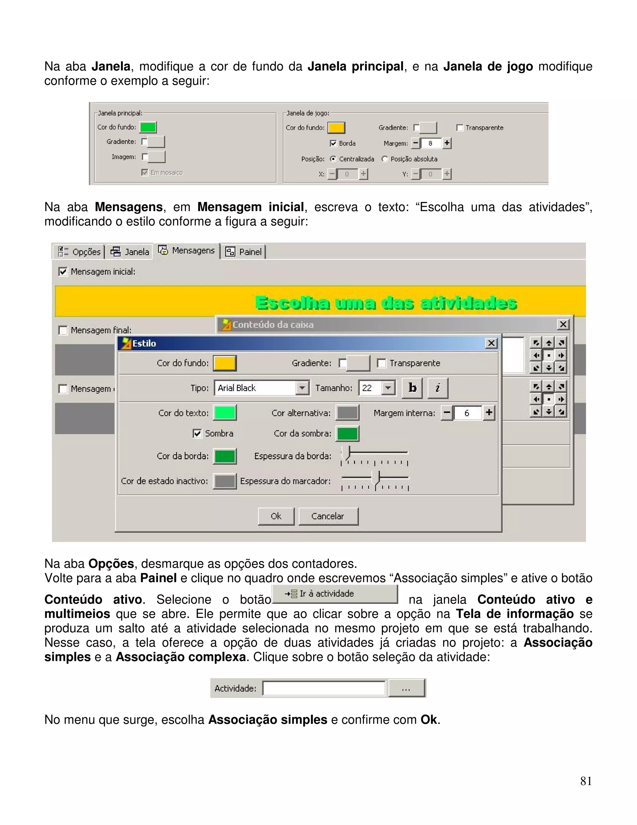 Na aba Janela, modifique a cor de fundo da Janela principal, e na Janela de jogo modifique 
conforme o exemplo a seguir: 
Na aba Mensagens, em Mensagem inicial, escreva o texto: “Escolha uma das atividades”, 
modificando o estilo conforme a figura a seguir: 
Na aba Opções, desmarque as opções dos contadores. 
Volte para a aba Painel e clique no quadro onde escrevemos “Associação simples” e ative o botão 
Conteúdo ativo. Selecione o botão na janela Conteúdo ativo e 
multimeios que se abre. Ele permite que ao clicar sobre a opção na Tela de informação se 
produza um salto até a atividade selecionada no mesmo projeto em que se está trabalhando. 
Nesse caso, a tela oferece a opção de duas atividades já criadas no projeto: a Associação 
simples e a Associação complexa. Clique sobre o botão seleção da atividade: 
81 
No menu que surge, escolha Associação simples e confirme com Ok. 
 